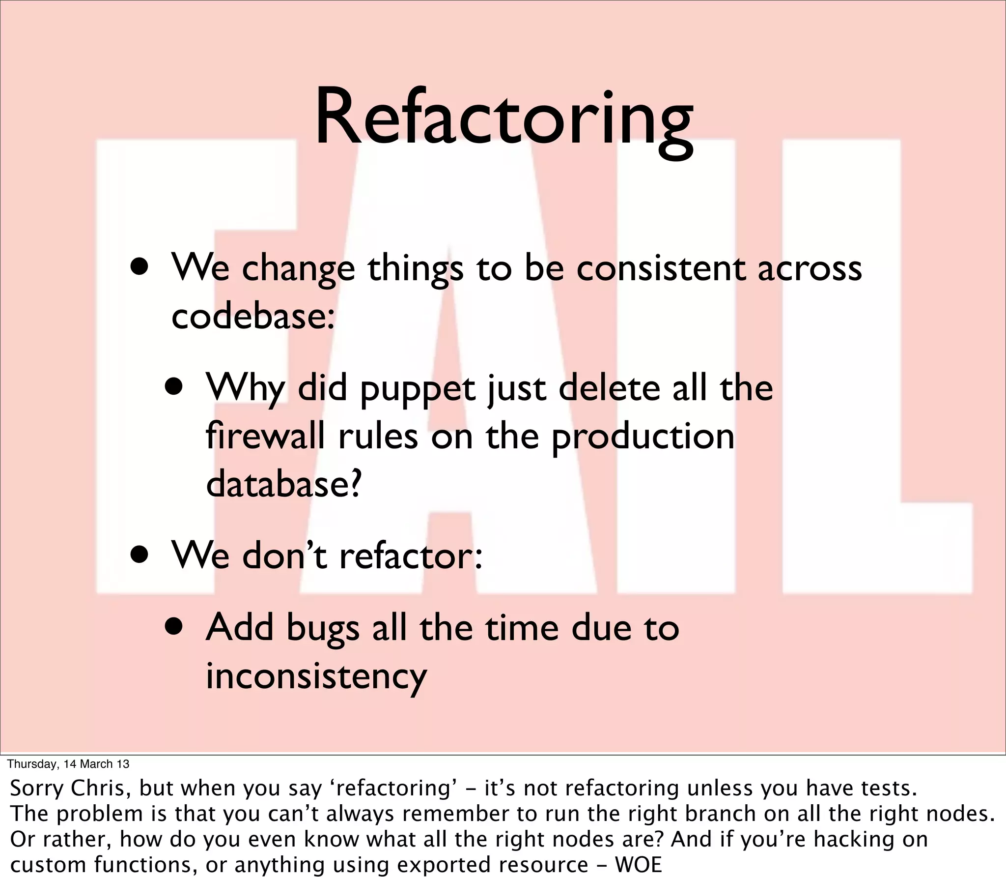 Refactoring
                    • We change things to be consistent across
                        codebase:
                        • Why did puppet just delete all the
                          ﬁrewall rules on the production
                          database?
                    • We don’t refactor:
                     • Add bugs all the time due to
                          inconsistency
Thursday, 14 March 13

Sorry Chris, but when you say ‘refactoring’ - it’s not refactoring unless you have tests.
The problem is that you can’t always remember to run the right branch on all the right nodes.
Or rather, how do you even know what all the right nodes are? And if you’re hacking on
custom functions, or anything using exported resource - WOE
 