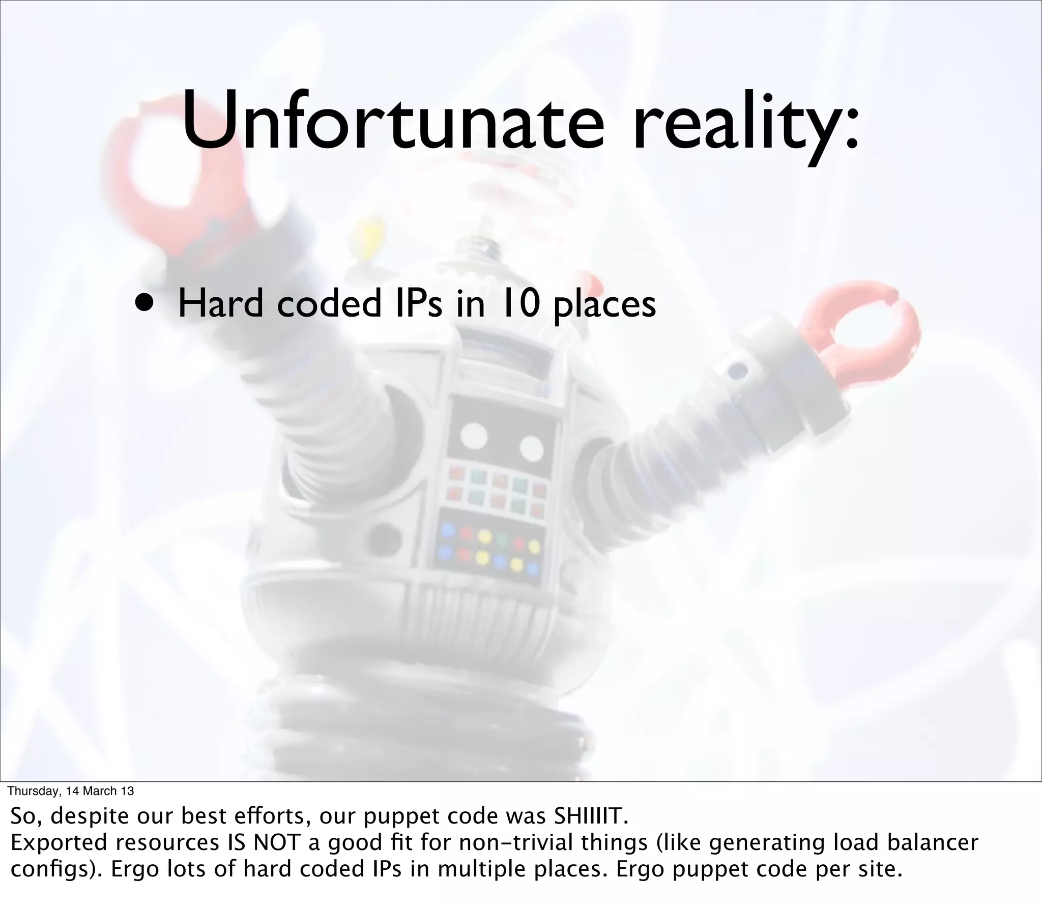Unfortunate reality:

                    • Hard coded IPs in 10 places




Thursday, 14 March 13

So, despite our best efforts, our puppet code was SHIIIIT.
Exported resources IS NOT a good ﬁt for non-trivial things (like generating load balancer
conﬁgs). Ergo lots of hard coded IPs in multiple places. Ergo puppet code per site.
 