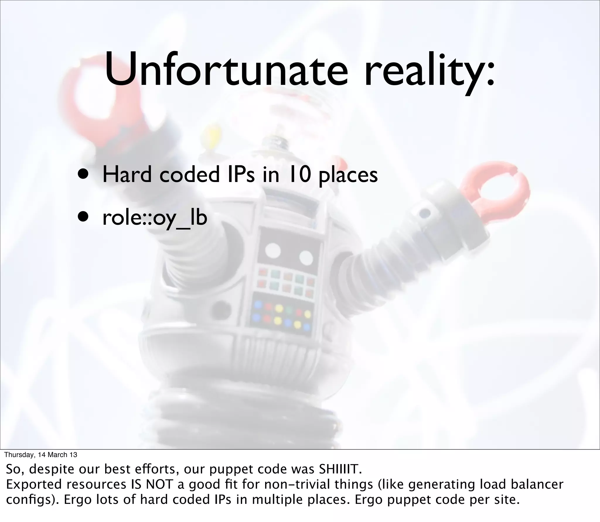 Unfortunate reality:

                    • Hard coded IPs in 10 places
                    • role::oy_lb




Thursday, 14 March 13

So, despite our best efforts, our puppet code was SHIIIIT.
Exported resources IS NOT a good ﬁt for non-trivial things (like generating load balancer
conﬁgs). Ergo lots of hard coded IPs in multiple places. Ergo puppet code per site.
 