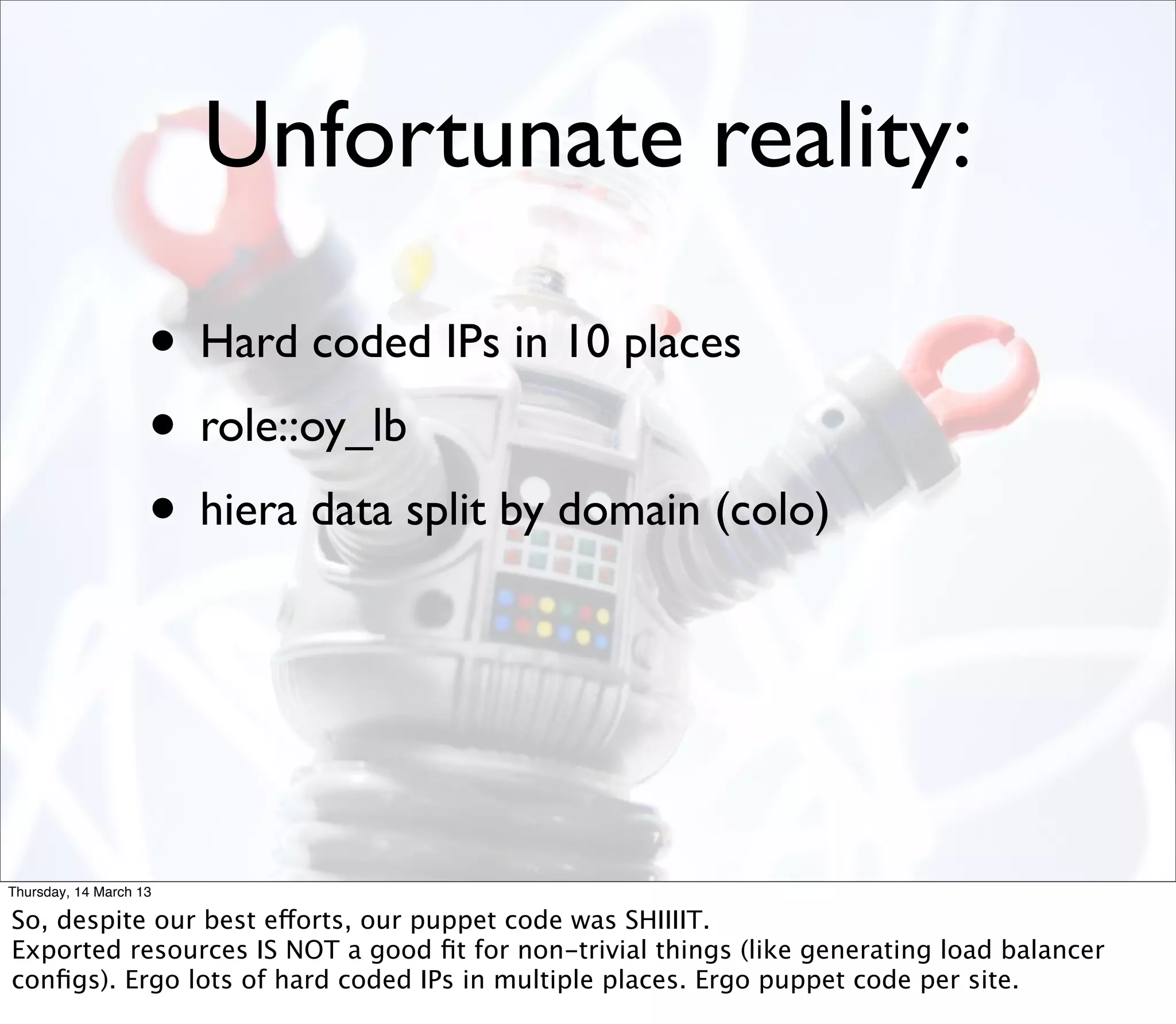 Unfortunate reality:

                    • Hard coded IPs in 10 places
                    • role::oy_lb
                    • hiera data split by domain (colo)



Thursday, 14 March 13

So, despite our best efforts, our puppet code was SHIIIIT.
Exported resources IS NOT a good ﬁt for non-trivial things (like generating load balancer
conﬁgs). Ergo lots of hard coded IPs in multiple places. Ergo puppet code per site.
 