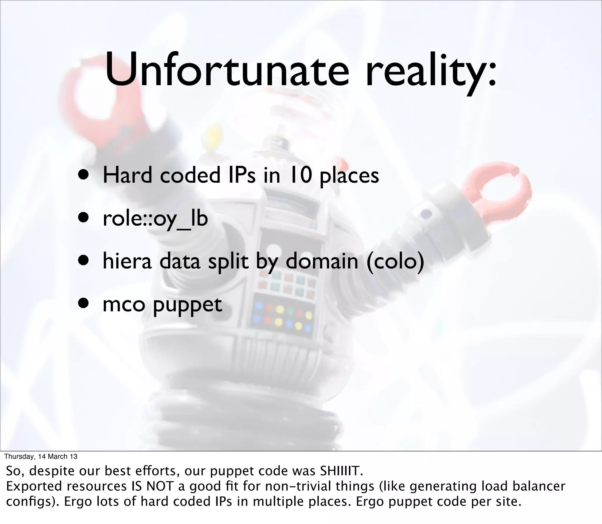 Unfortunate reality:

                    • Hard coded IPs in 10 places
                    • role::oy_lb
                    • hiera data split by domain (colo)
                    • mco puppet


Thursday, 14 March 13

So, despite our best efforts, our puppet code was SHIIIIT.
Exported resources IS NOT a good ﬁt for non-trivial things (like generating load balancer
conﬁgs). Ergo lots of hard coded IPs in multiple places. Ergo puppet code per site.
 
