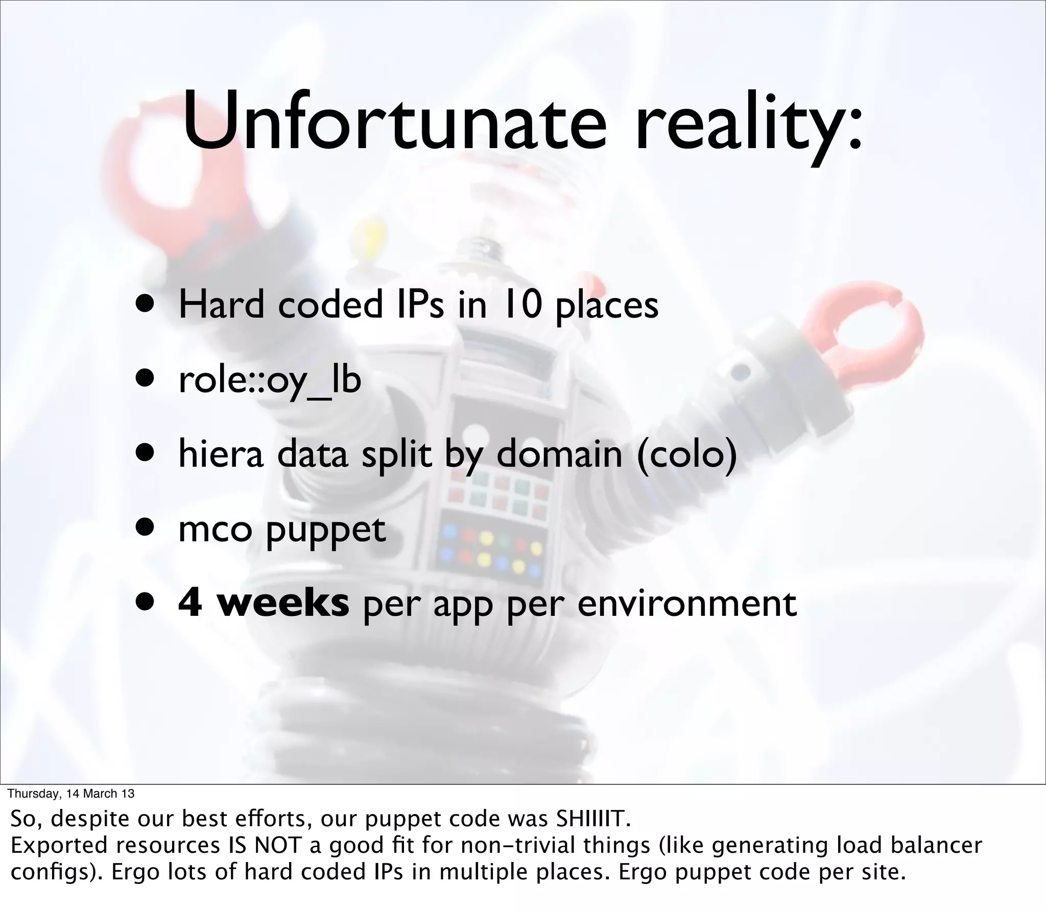 Unfortunate reality:

                    • Hard coded IPs in 10 places
                    • role::oy_lb
                    • hiera data split by domain (colo)
                    • mco puppet
                    • 4 weeks per app per environment

Thursday, 14 March 13

So, despite our best efforts, our puppet code was SHIIIIT.
Exported resources IS NOT a good ﬁt for non-trivial things (like generating load balancer
conﬁgs). Ergo lots of hard coded IPs in multiple places. Ergo puppet code per site.
 