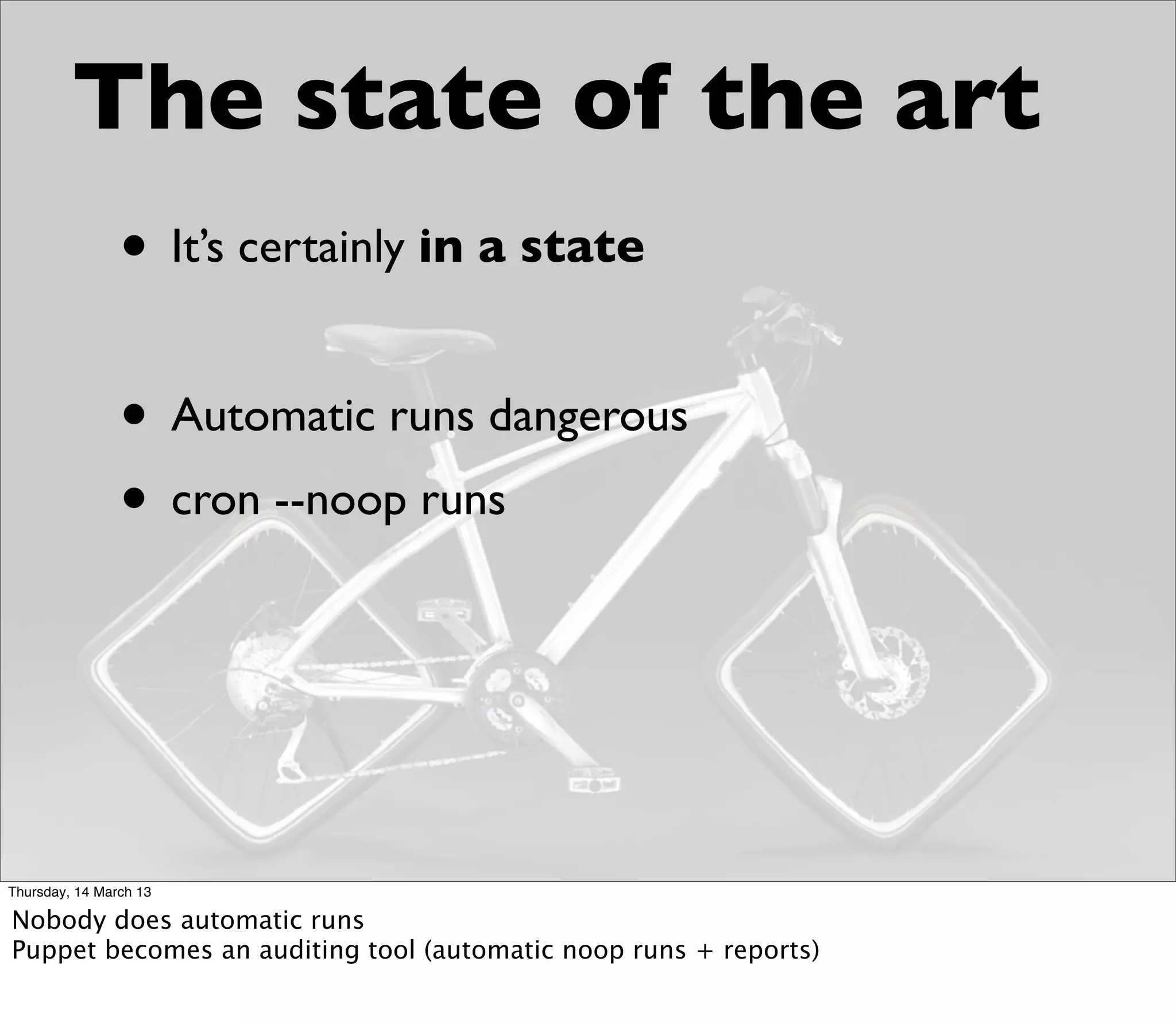 The state of the art
                • It’s certainly in a state

                • Automatic runs dangerous
                • cron --noop runs



Thursday, 14 March 13

Nobody does automatic runs
Puppet becomes an auditing tool (automatic noop runs + reports)
 