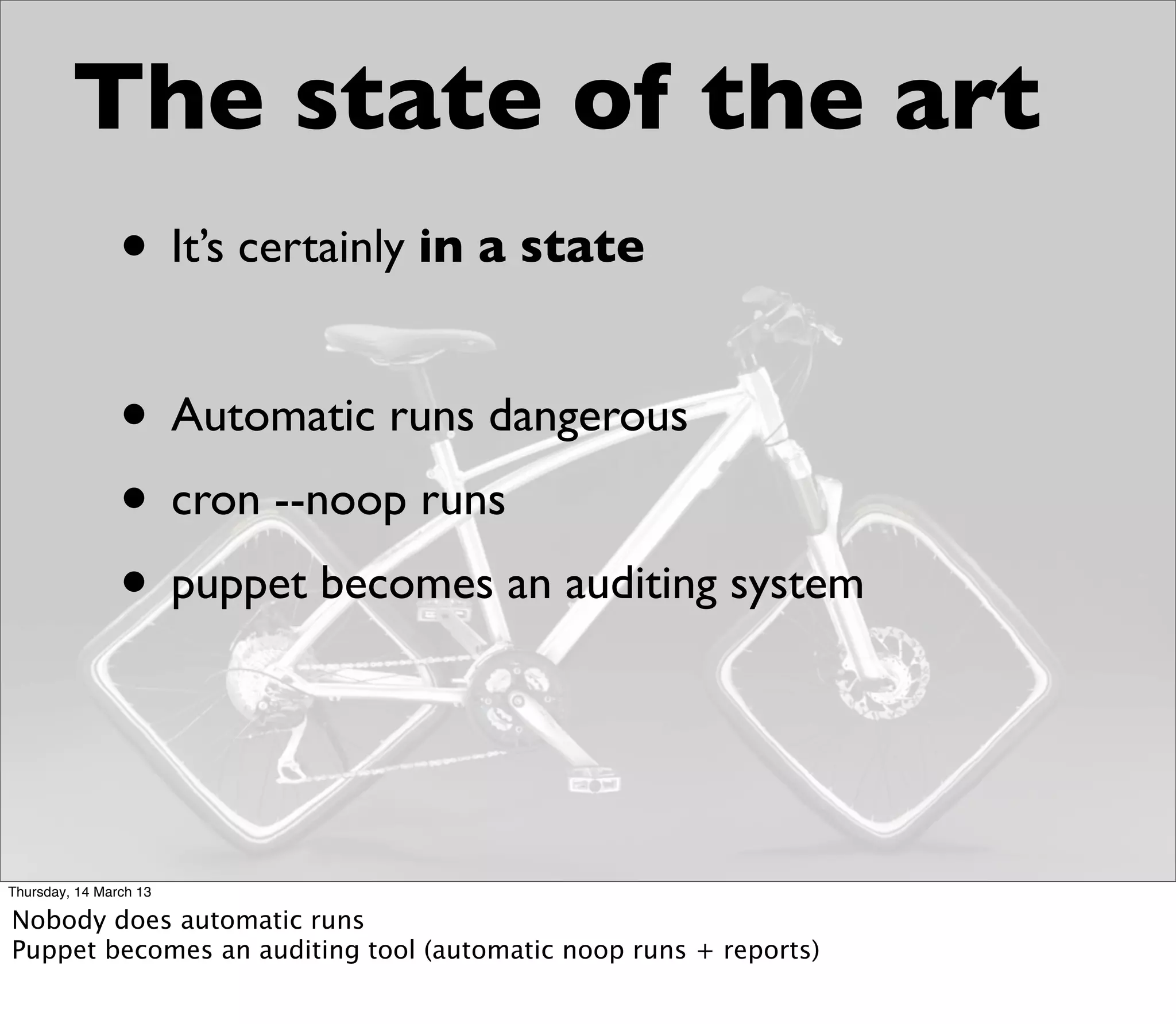 The state of the art
                • It’s certainly in a state

                • Automatic runs dangerous
                • cron --noop runs
                • puppet becomes an auditing system


Thursday, 14 March 13

Nobody does automatic runs
Puppet becomes an auditing tool (automatic noop runs + reports)
 
