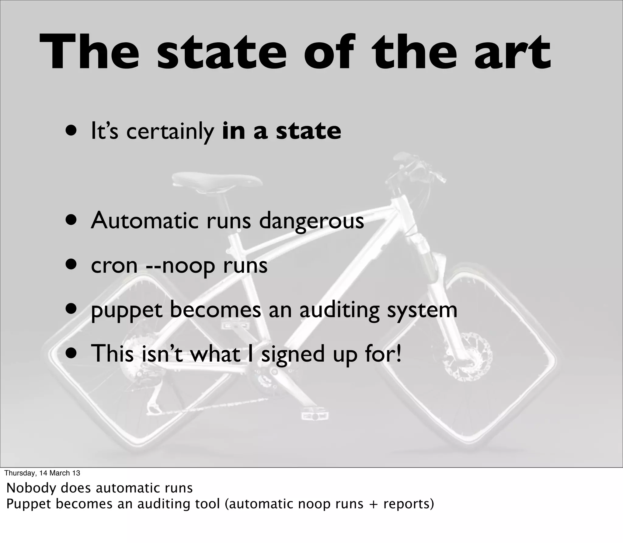 The state of the art
                • It’s certainly in a state

                • Automatic runs dangerous
                • cron --noop runs
                • puppet becomes an auditing system
                • This isn’t what I signed up for!

Thursday, 14 March 13

Nobody does automatic runs
Puppet becomes an auditing tool (automatic noop runs + reports)
 