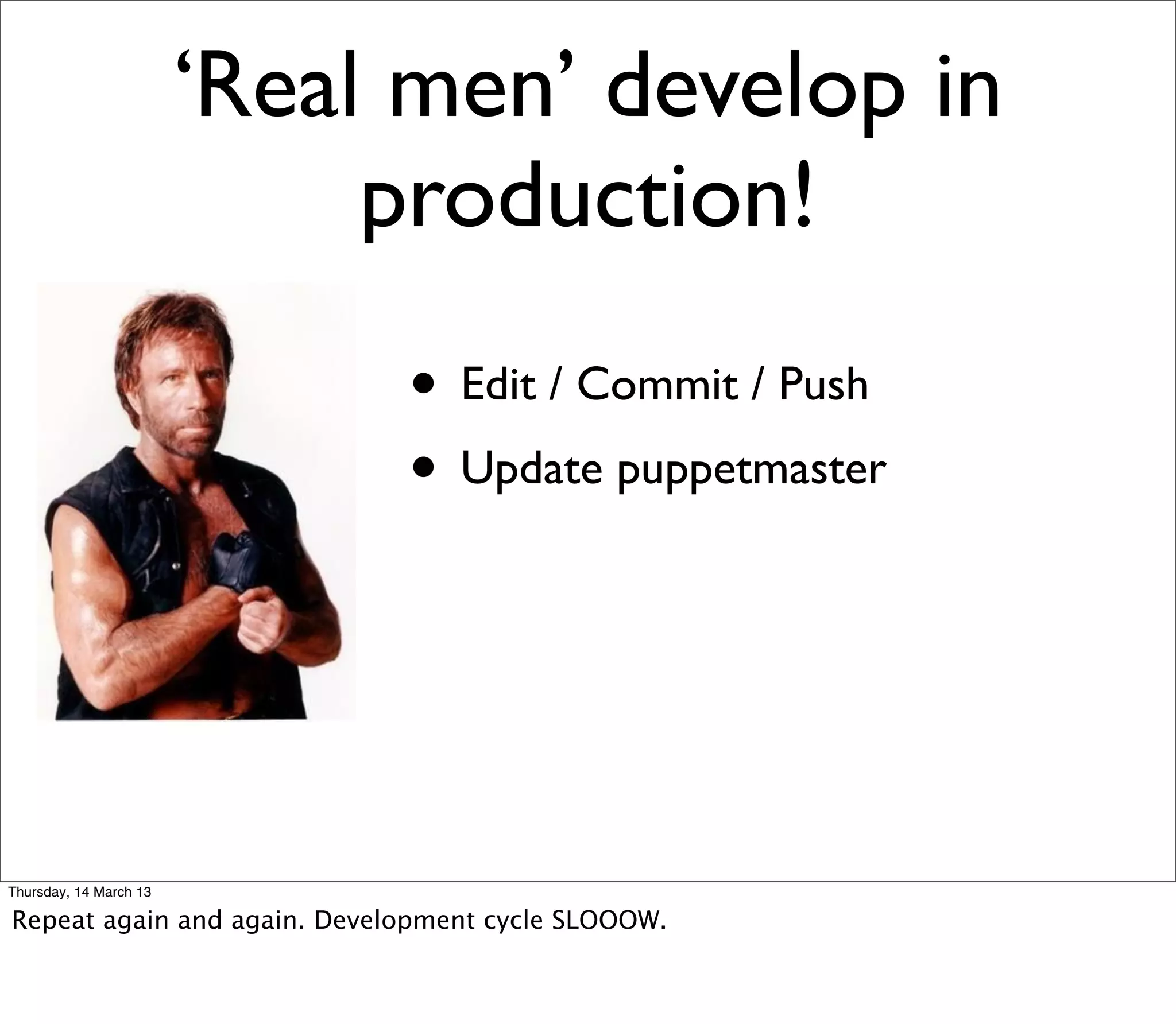 ‘Real men’ develop in
                             production!
                             • Edit / Commit / Push
                             • Update puppetmaster



Thursday, 14 March 13

Repeat again and again. Development cycle SLOOOW.
 