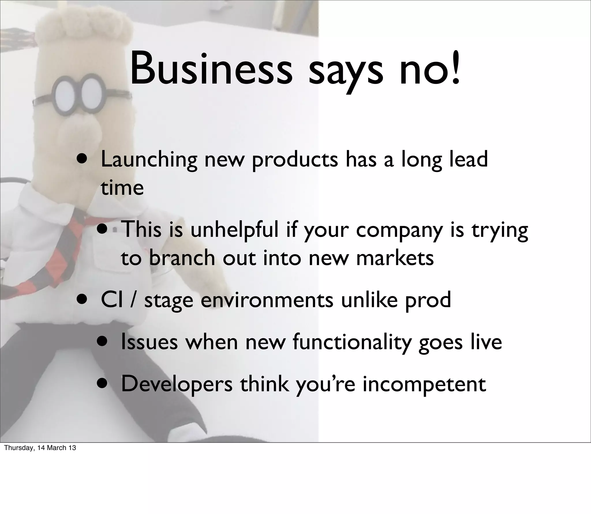 Business says no!
                    • Launching new products has a long lead
                        time
                        • This is unhelpful if your company is trying
                          to branch out into new markets
                    • CI / stage environments unlike prod
                     • Issues when new functionality goes live
                     • Developers think you’re incompetent
Thursday, 14 March 13
 