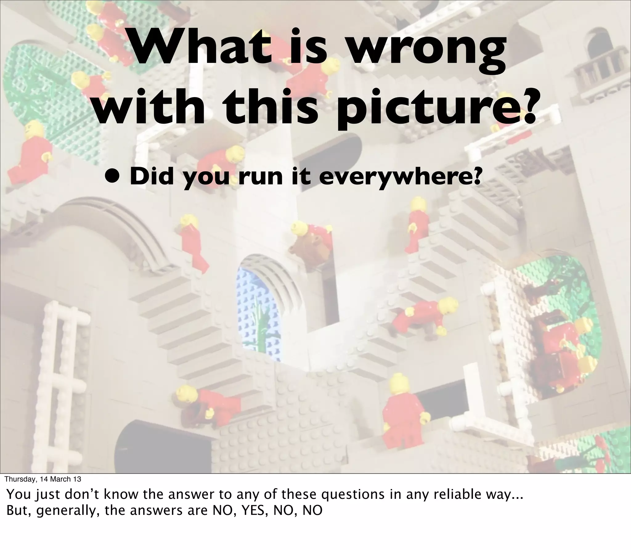 What is wrong
                        with this picture?
                        • Did you run it everywhere?




Thursday, 14 March 13

You just don’t know the answer to any of these questions in any reliable way...
But, generally, the answers are NO, YES, NO, NO
 
