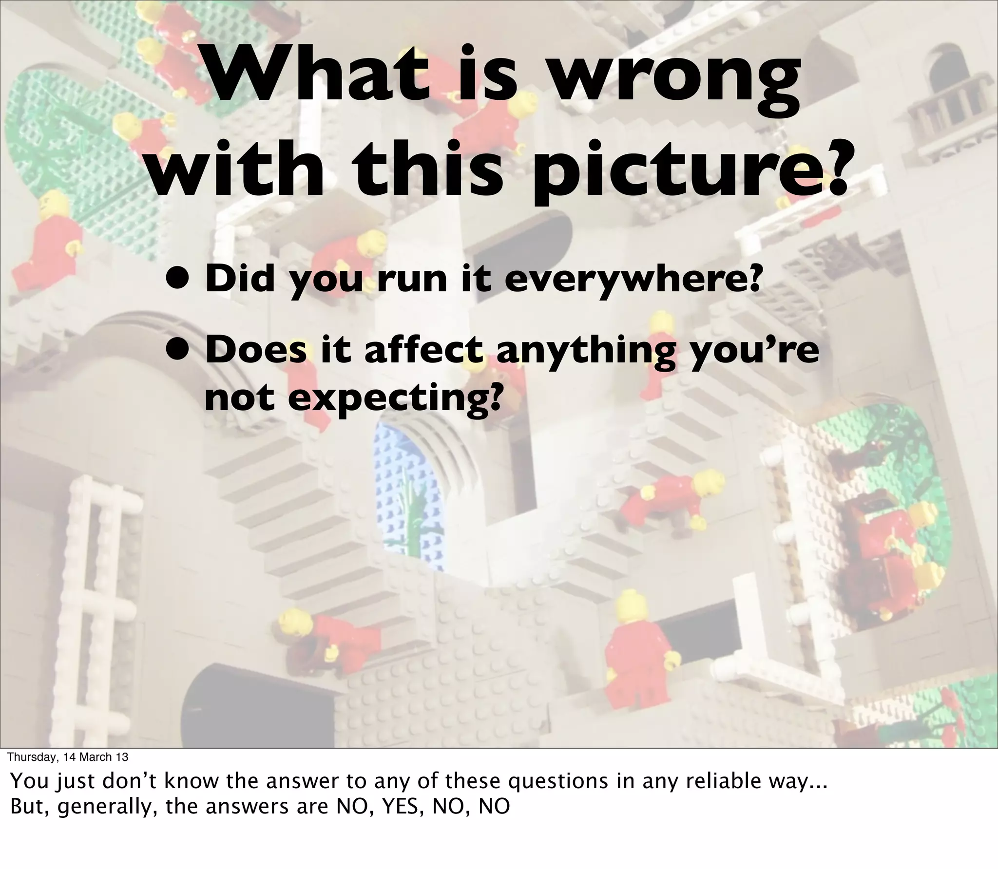 What is wrong
                        with this picture?
                        • Did you run it everywhere?
                        • Does it affect anything you’re
                          not expecting?




Thursday, 14 March 13

You just don’t know the answer to any of these questions in any reliable way...
But, generally, the answers are NO, YES, NO, NO
 