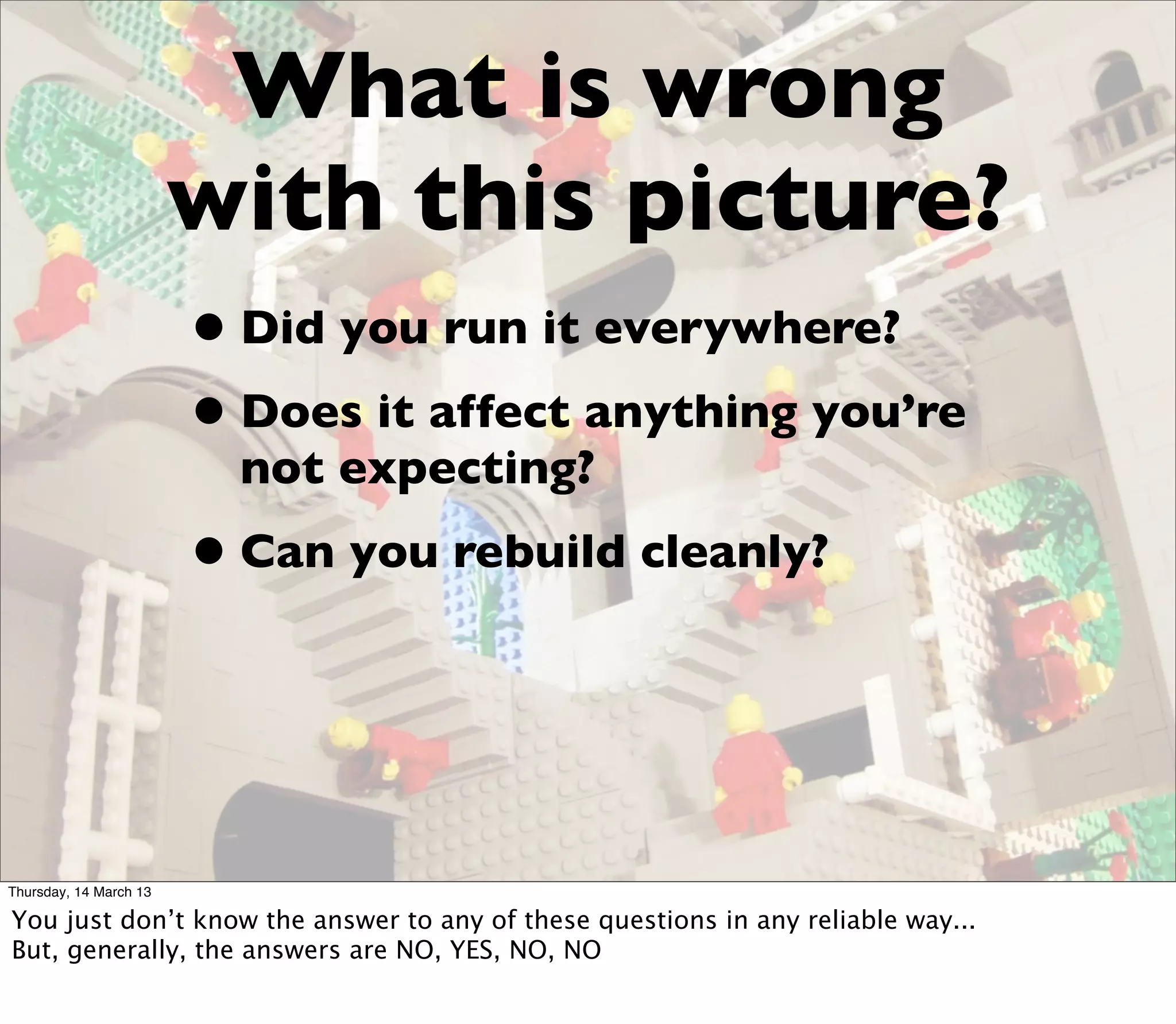 What is wrong
                        with this picture?
                        • Did you run it everywhere?
                        • Does it affect anything you’re
                          not expecting?
                        • Can you rebuild cleanly?


Thursday, 14 March 13

You just don’t know the answer to any of these questions in any reliable way...
But, generally, the answers are NO, YES, NO, NO
 