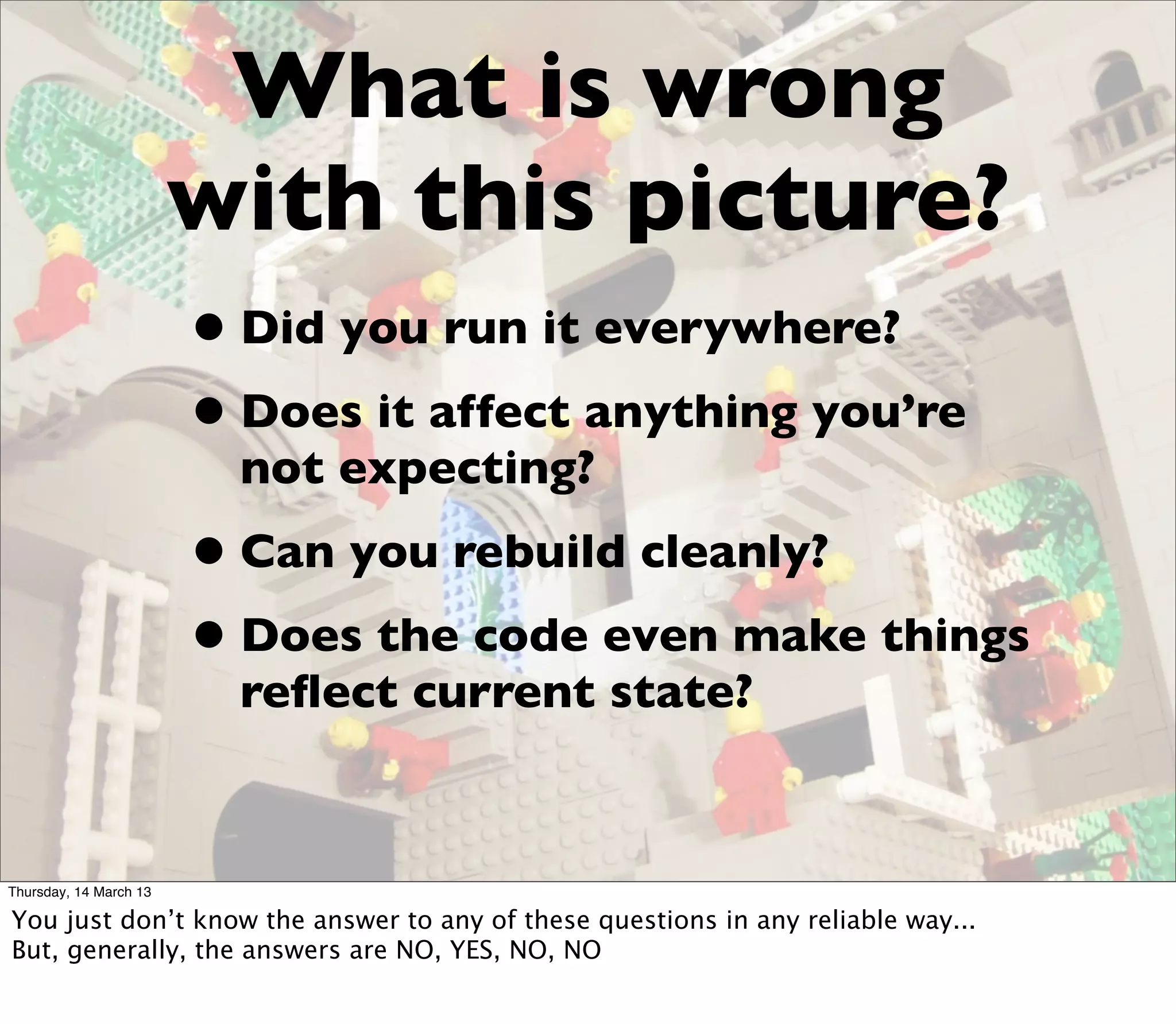 What is wrong
                        with this picture?
                        • Did you run it everywhere?
                        • Does it affect anything you’re
                          not expecting?
                        • Can you rebuild cleanly?
                        • Does the code even make things
                          reﬂect current state?


Thursday, 14 March 13

You just don’t know the answer to any of these questions in any reliable way...
But, generally, the answers are NO, YES, NO, NO
 