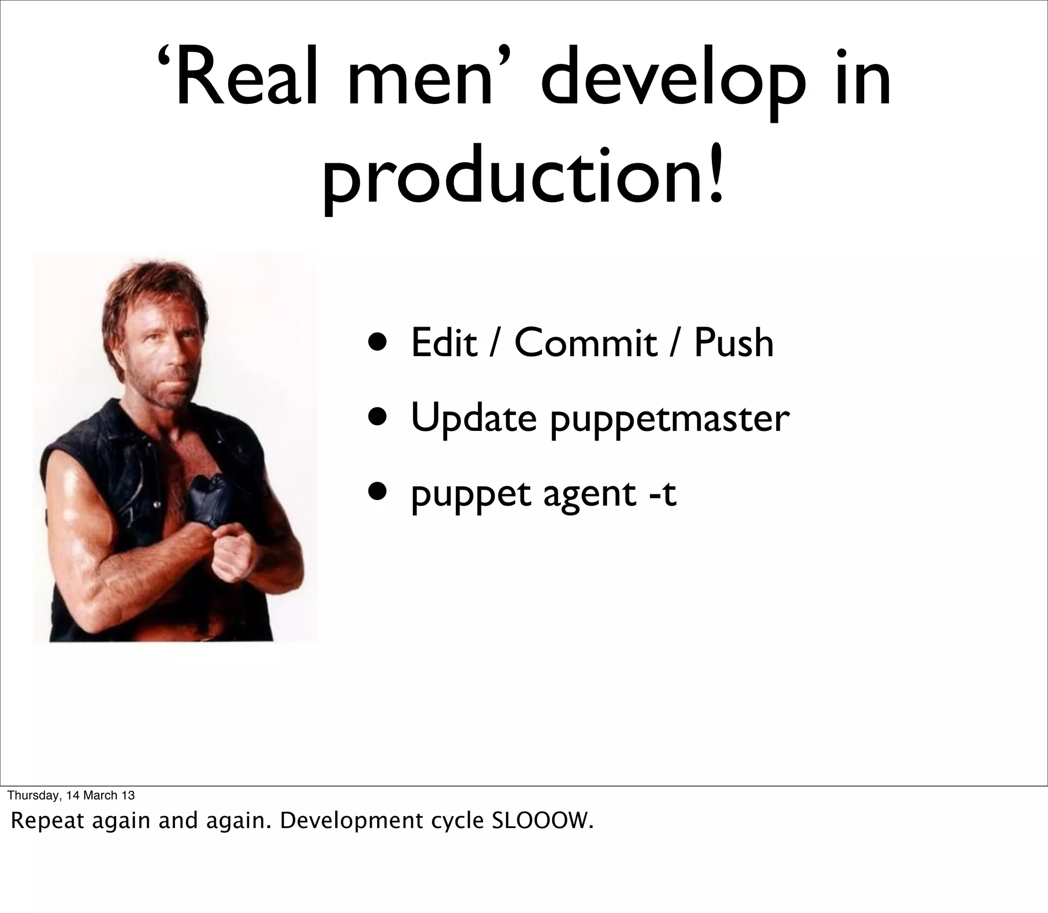 ‘Real men’ develop in
                             production!
                             • Edit / Commit / Push
                             • Update puppetmaster
                             • puppet agent -t


Thursday, 14 March 13

Repeat again and again. Development cycle SLOOOW.
 