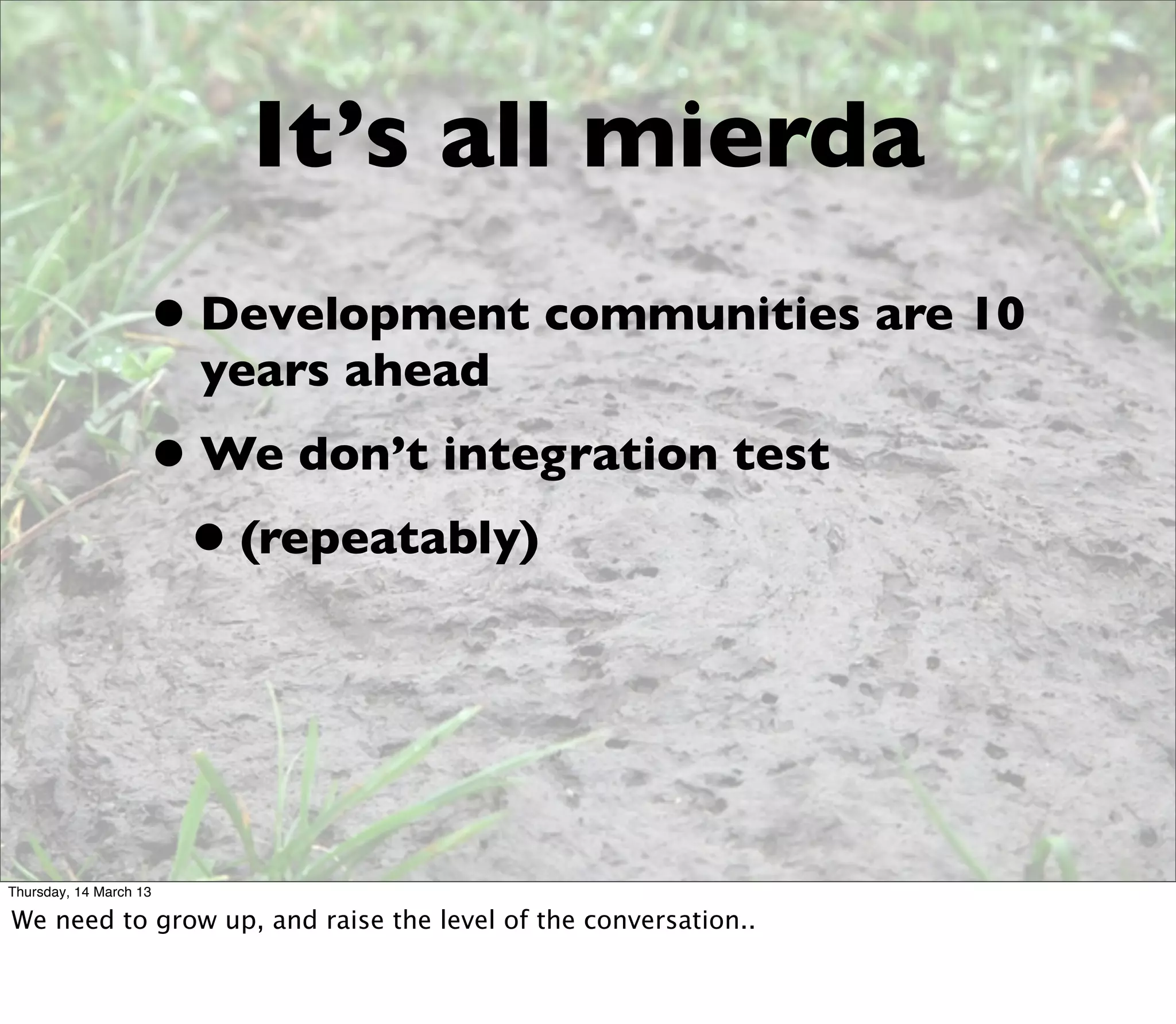 It’s all mierda
                    • Development communities are 10
                        years ahead
                    • We don’t integration test
                     • (repeatably)



Thursday, 14 March 13

We need to grow up, and raise the level of the conversation..
 
