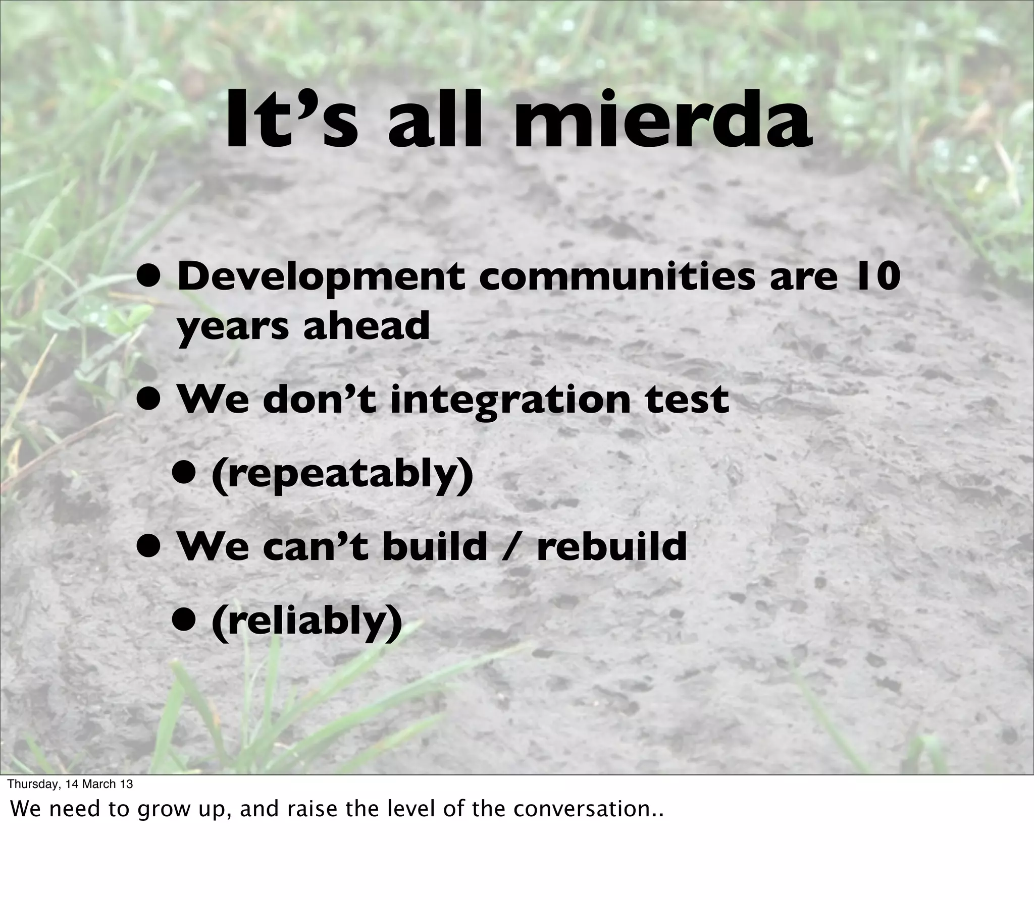 It’s all mierda
                    • Development communities are 10
                        years ahead
                    • We don’t integration test
                     • (repeatably)
                    • We can’t build / rebuild
                     • (reliably)
Thursday, 14 March 13

We need to grow up, and raise the level of the conversation..
 