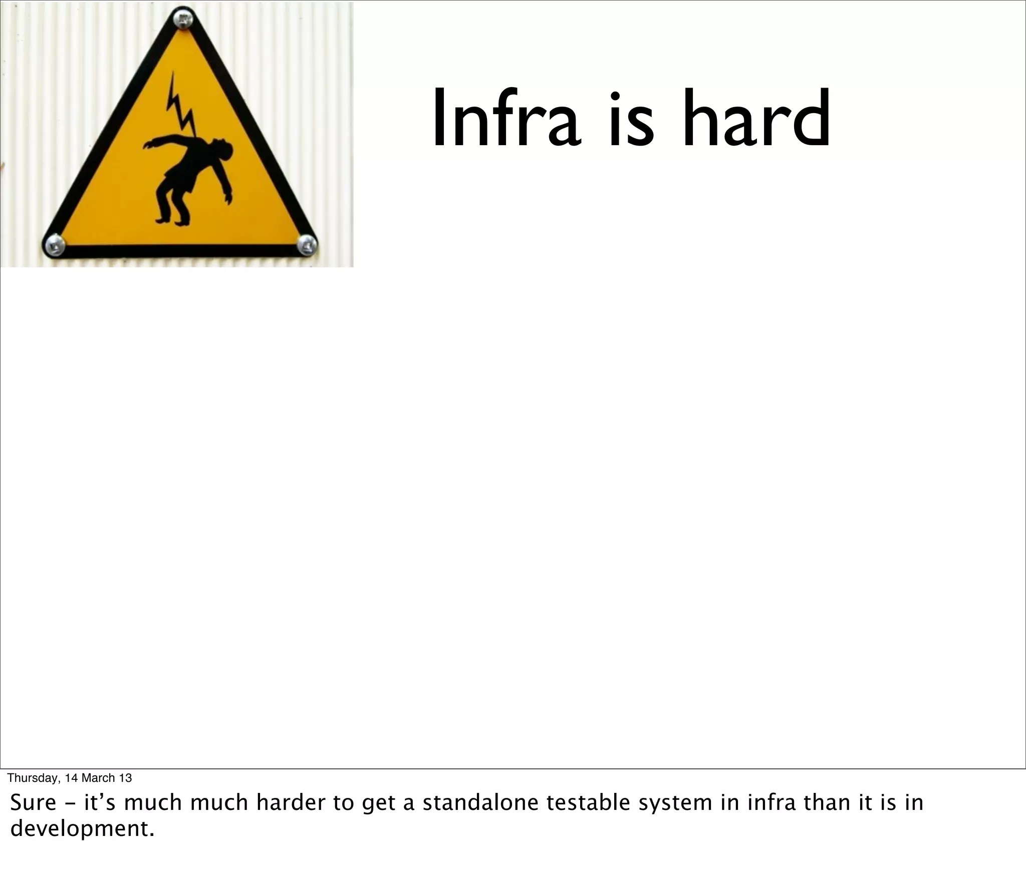 Infra is hard




Thursday, 14 March 13

Sure - it’s much much harder to get a standalone testable system in infra than it is in
development.
 