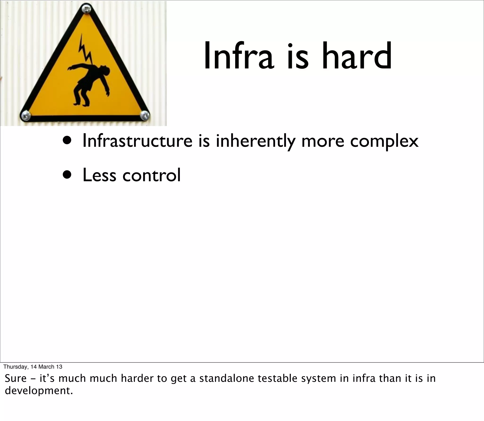 Infra is hard

                    • Infrastructure is inherently more complex
                    • Less control




Thursday, 14 March 13

Sure - it’s much much harder to get a standalone testable system in infra than it is in
development.
 
