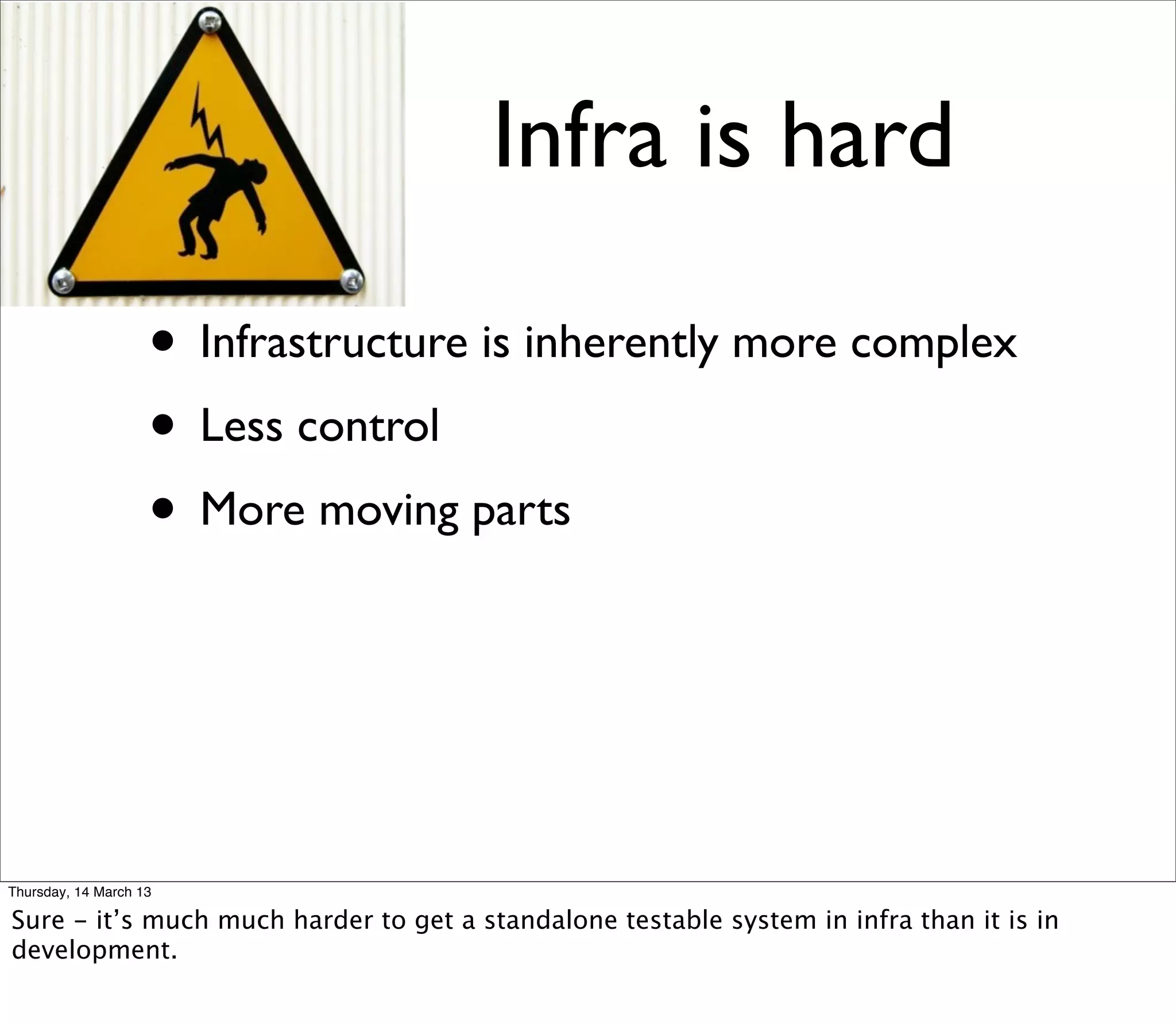 Infra is hard

                    • Infrastructure is inherently more complex
                    • Less control
                    • More moving parts



Thursday, 14 March 13

Sure - it’s much much harder to get a standalone testable system in infra than it is in
development.
 