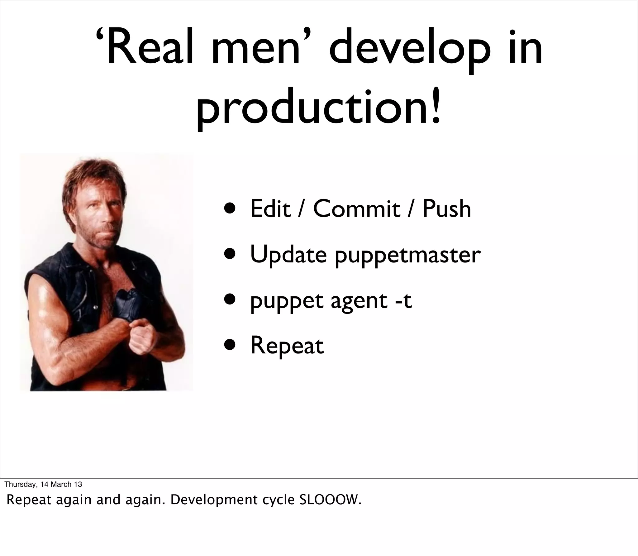 ‘Real men’ develop in
                             production!
                             • Edit / Commit / Push
                             • Update puppetmaster
                             • puppet agent -t
                             • Repeat

Thursday, 14 March 13

Repeat again and again. Development cycle SLOOOW.
 