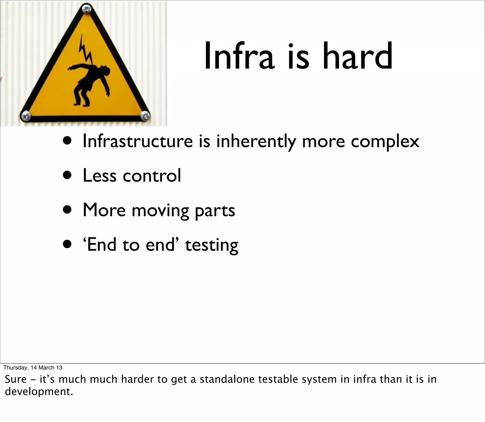 Infra is hard

                    • Infrastructure is inherently more complex
                    • Less control
                    • More moving parts
                    • ‘End to end’ testing


Thursday, 14 March 13

Sure - it’s much much harder to get a standalone testable system in infra than it is in
development.
 