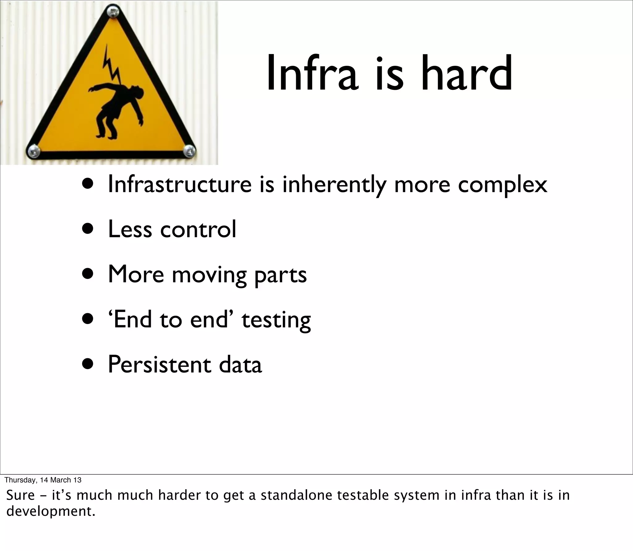 Infra is hard

                    • Infrastructure is inherently more complex
                    • Less control
                    • More moving parts
                    • ‘End to end’ testing
                    • Persistent data

Thursday, 14 March 13

Sure - it’s much much harder to get a standalone testable system in infra than it is in
development.
 