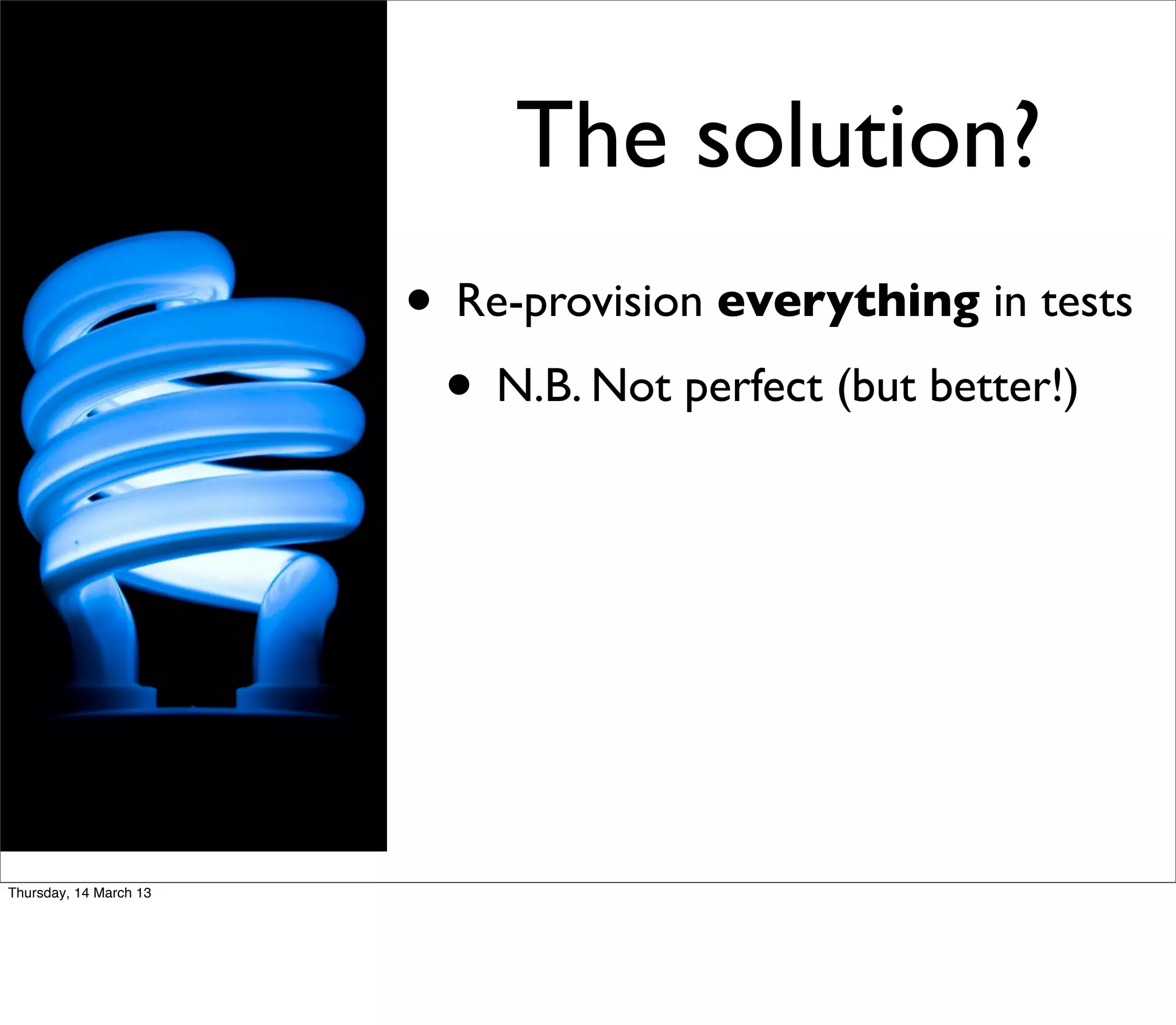 The solution?
                        • Re-provision everything in tests
                         • N.B. Not perfect (but better!)




Thursday, 14 March 13
 