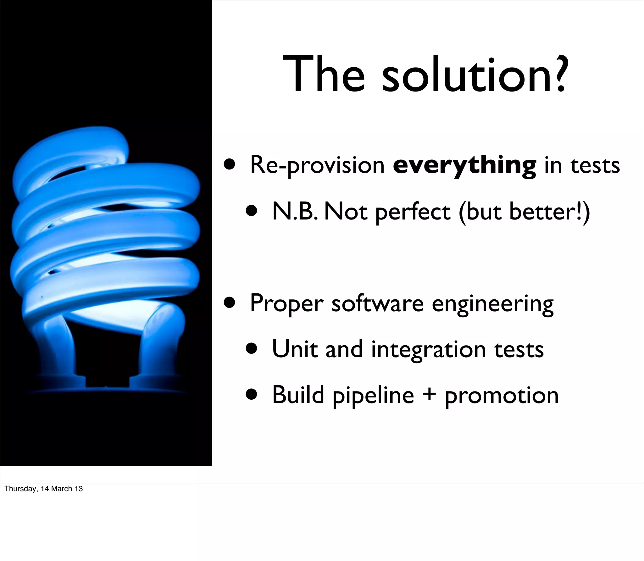 The solution?
                        • Re-provision everything in tests
                         • N.B. Not perfect (but better!)

                        • Proper software engineering
                         • Unit and integration tests
                         • Build pipeline + promotion
Thursday, 14 March 13
 
