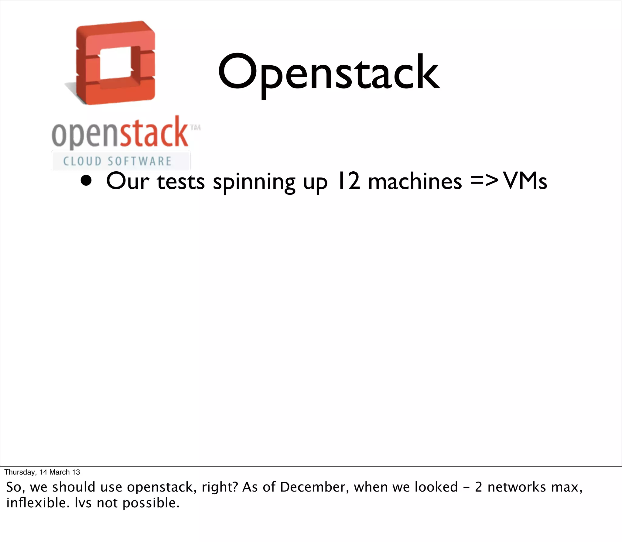 Openstack

                    • Our tests spinning up 12 machines => VMs




Thursday, 14 March 13

So, we should use openstack, right? As of December, when we looked - 2 networks max,
inﬂexible. lvs not possible.
 