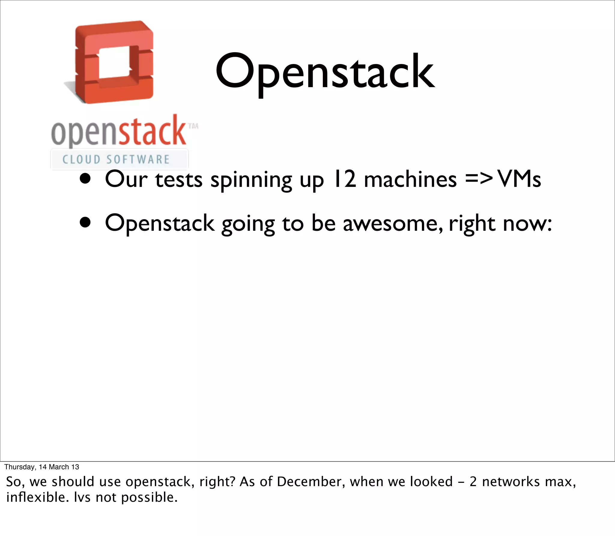 Openstack

                    • Our tests spinning up 12 machines => VMs
                    • Openstack going to be awesome, right now:




Thursday, 14 March 13

So, we should use openstack, right? As of December, when we looked - 2 networks max,
inﬂexible. lvs not possible.
 
