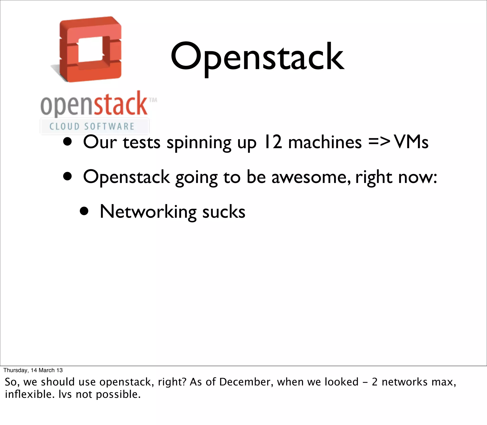 Openstack

                    • Our tests spinning up 12 machines => VMs
                    • Openstack going to be awesome, right now:
                     • Networking sucks



Thursday, 14 March 13

So, we should use openstack, right? As of December, when we looked - 2 networks max,
inﬂexible. lvs not possible.
 