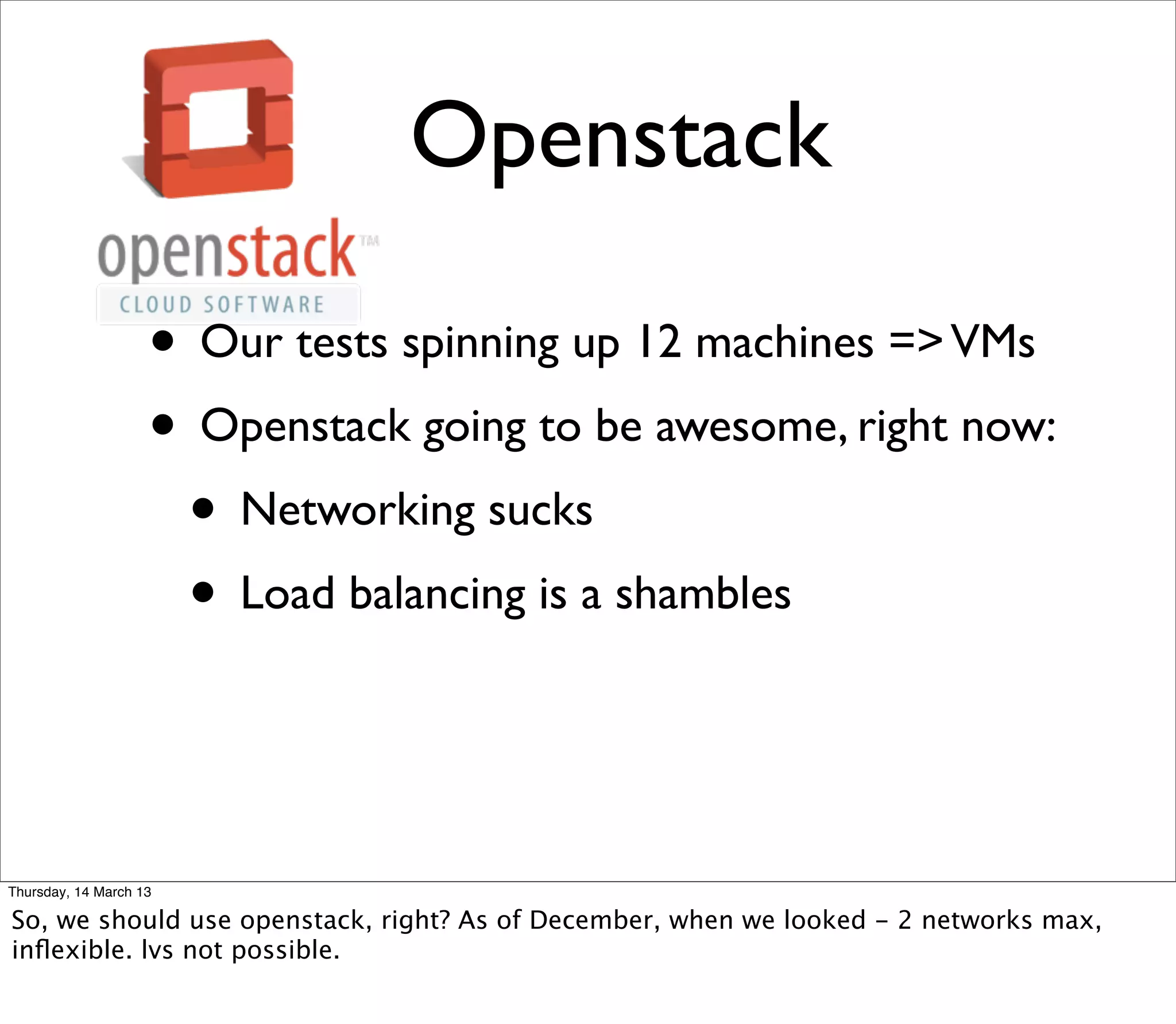 Openstack

                    • Our tests spinning up 12 machines => VMs
                    • Openstack going to be awesome, right now:
                     • Networking sucks
                     • Load balancing is a shambles


Thursday, 14 March 13

So, we should use openstack, right? As of December, when we looked - 2 networks max,
inﬂexible. lvs not possible.
 