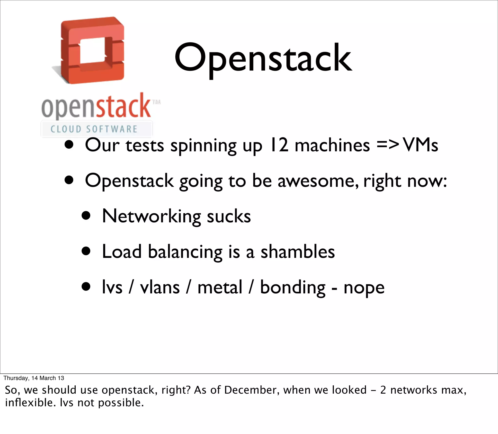 Openstack

                    • Our tests spinning up 12 machines => VMs
                    • Openstack going to be awesome, right now:
                     • Networking sucks
                     • Load balancing is a shambles
                     • lvs / vlans / metal / bonding - nope

Thursday, 14 March 13

So, we should use openstack, right? As of December, when we looked - 2 networks max,
inﬂexible. lvs not possible.
 