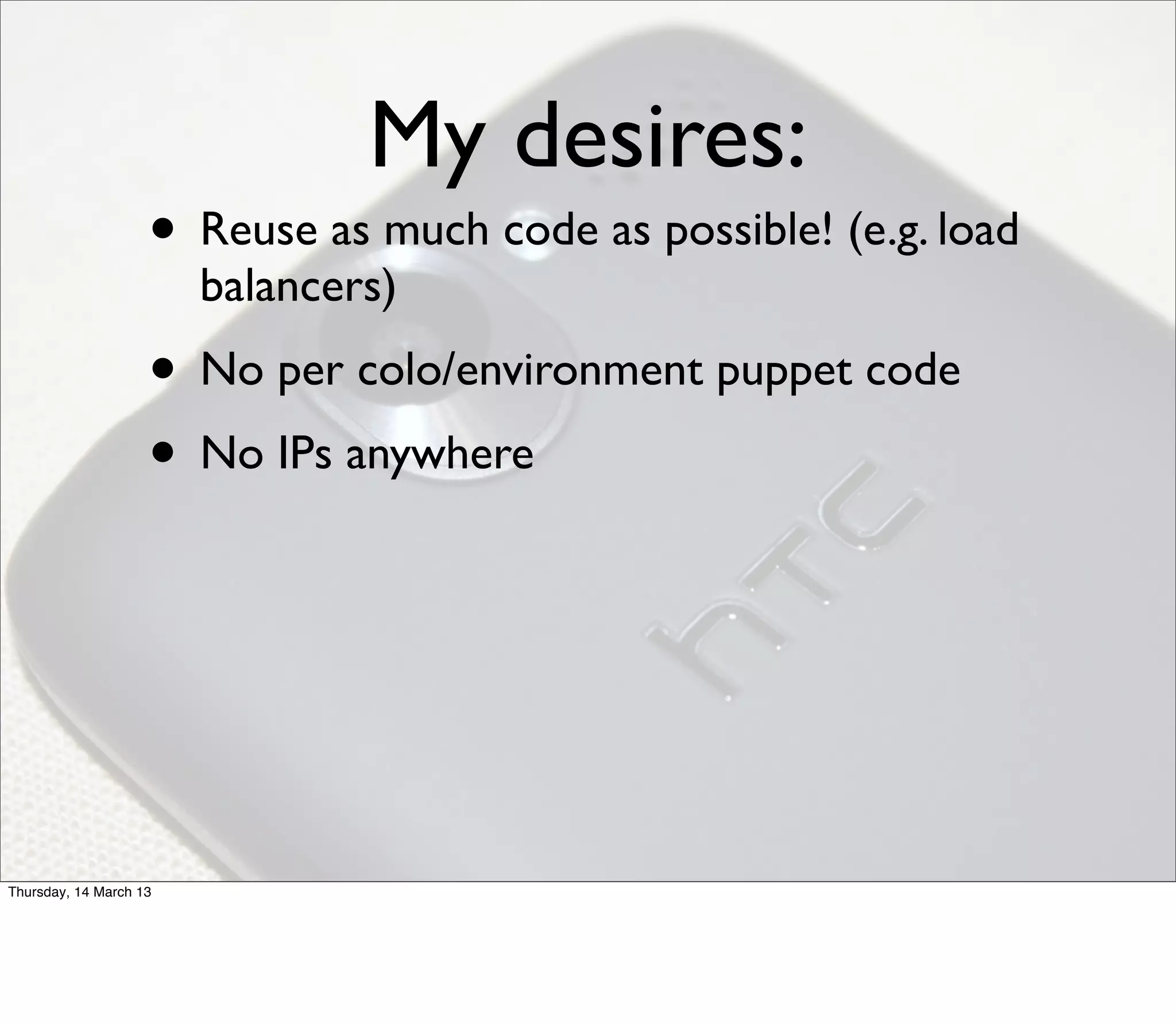 My desires:
                    • Reuse as much code as possible! (e.g. load
                        balancers)
                    • No per colo/environment puppet code
                    • No IPs anywhere




Thursday, 14 March 13
 