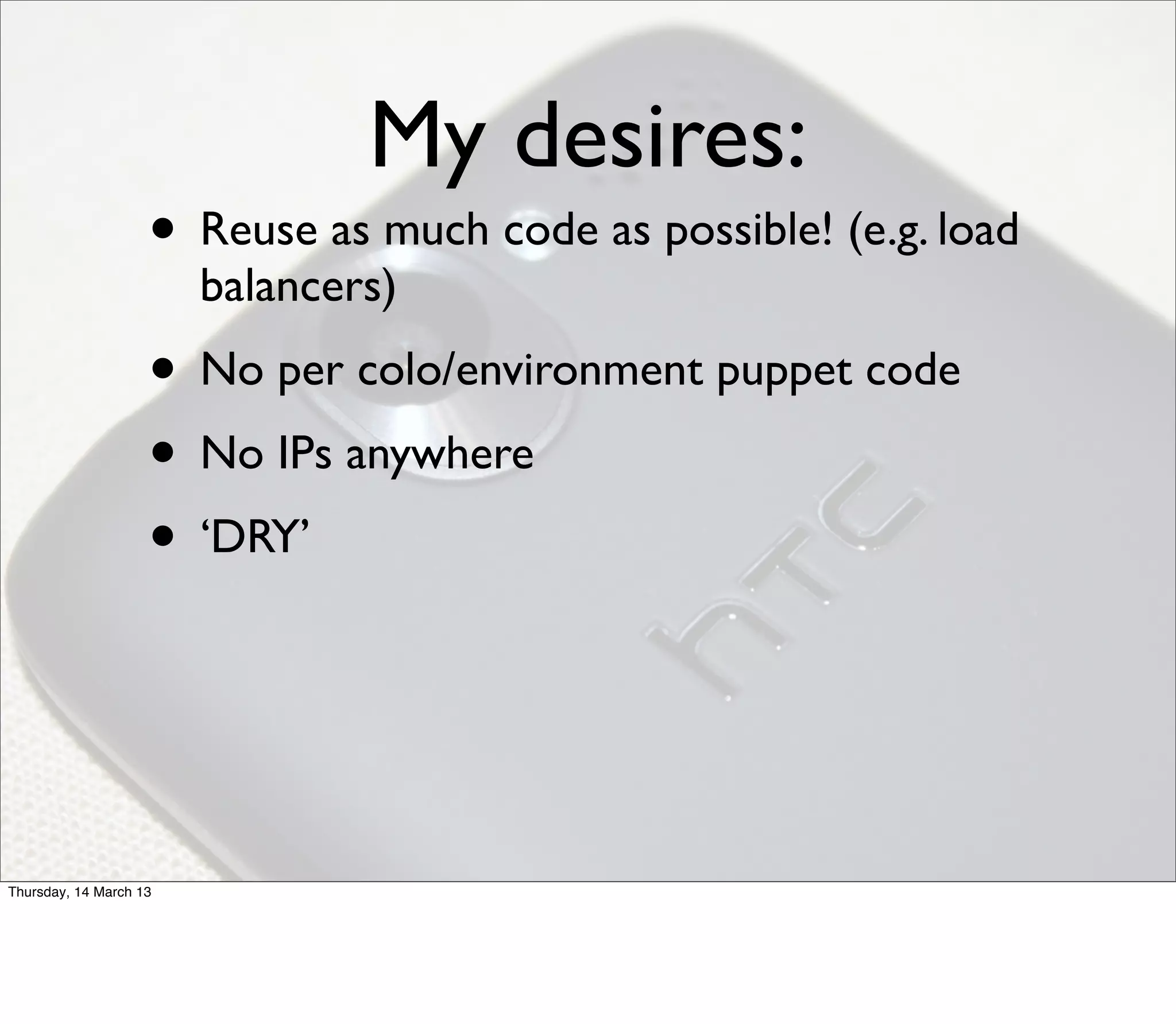 My desires:
                    • Reuse as much code as possible! (e.g. load
                        balancers)
                    • No per colo/environment puppet code
                    • No IPs anywhere
                    • ‘DRY’



Thursday, 14 March 13
 