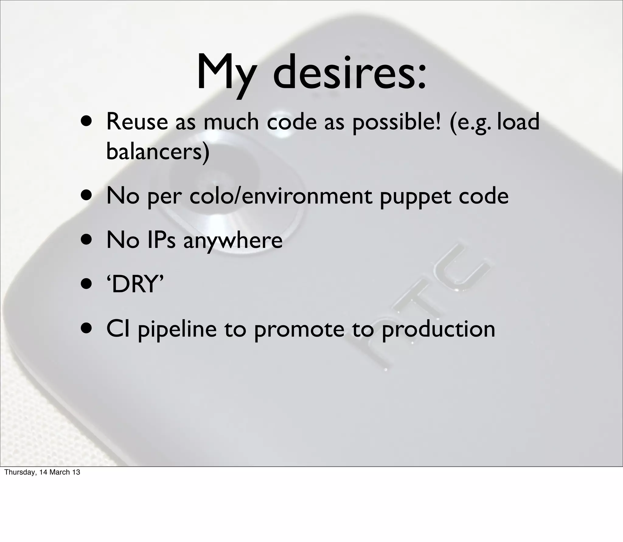 My desires:
                    • Reuse as much code as possible! (e.g. load
                        balancers)
                    • No per colo/environment puppet code
                    • No IPs anywhere
                    • ‘DRY’
                    • CI pipeline to promote to production


Thursday, 14 March 13
 