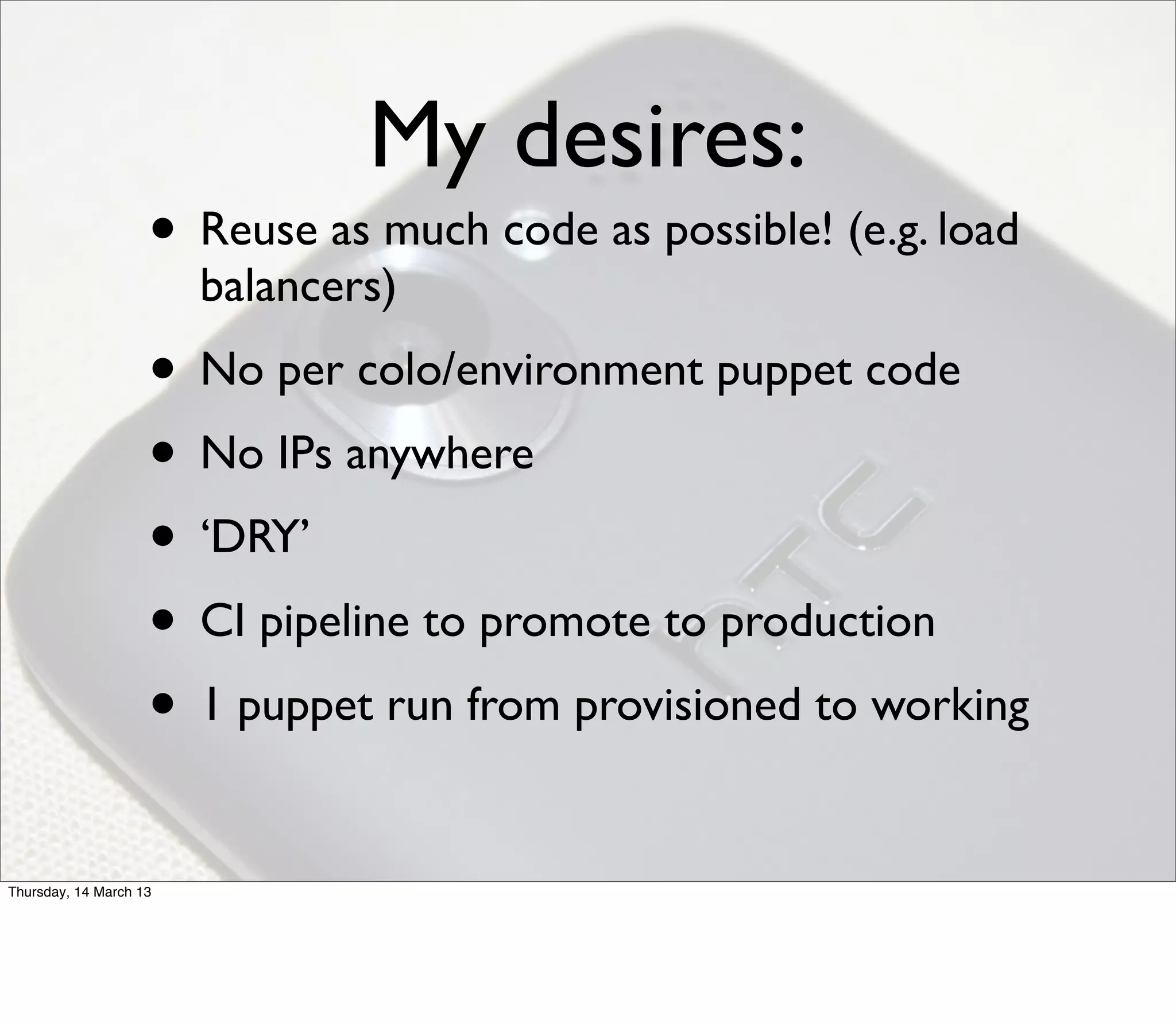 My desires:
                    • Reuse as much code as possible! (e.g. load
                        balancers)
                    • No per colo/environment puppet code
                    • No IPs anywhere
                    • ‘DRY’
                    • CI pipeline to promote to production
                    • 1 puppet run from provisioned to working

Thursday, 14 March 13
 