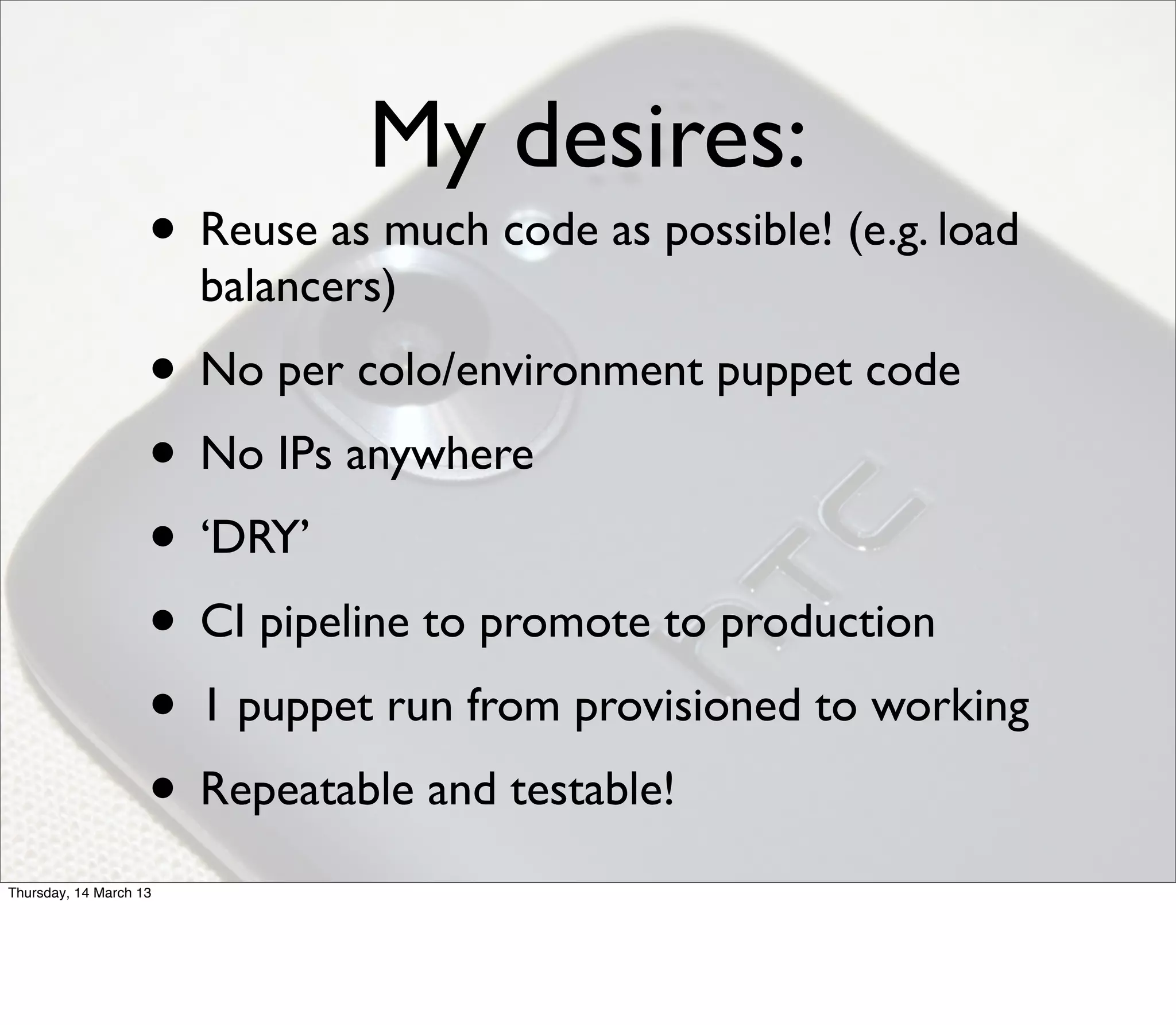 My desires:
                    • Reuse as much code as possible! (e.g. load
                        balancers)
                    • No per colo/environment puppet code
                    • No IPs anywhere
                    • ‘DRY’
                    • CI pipeline to promote to production
                    • 1 puppet run from provisioned to working
                    • Repeatable and testable!
Thursday, 14 March 13
 