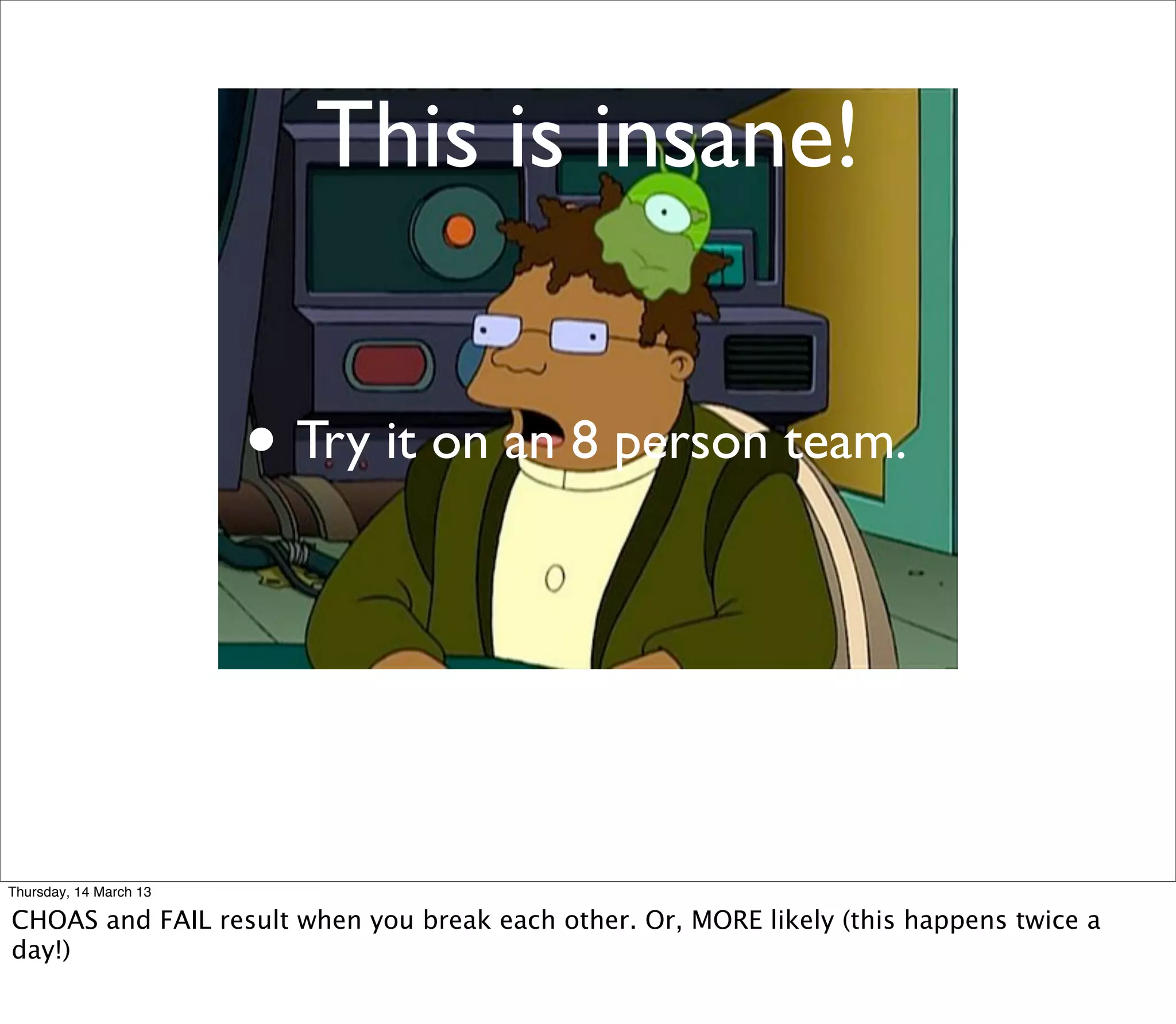 This is insane!


                        • Try it on an 8 person team.



Thursday, 14 March 13

CHOAS and FAIL result when you break each other. Or, MORE likely (this happens twice a
day!)
 
