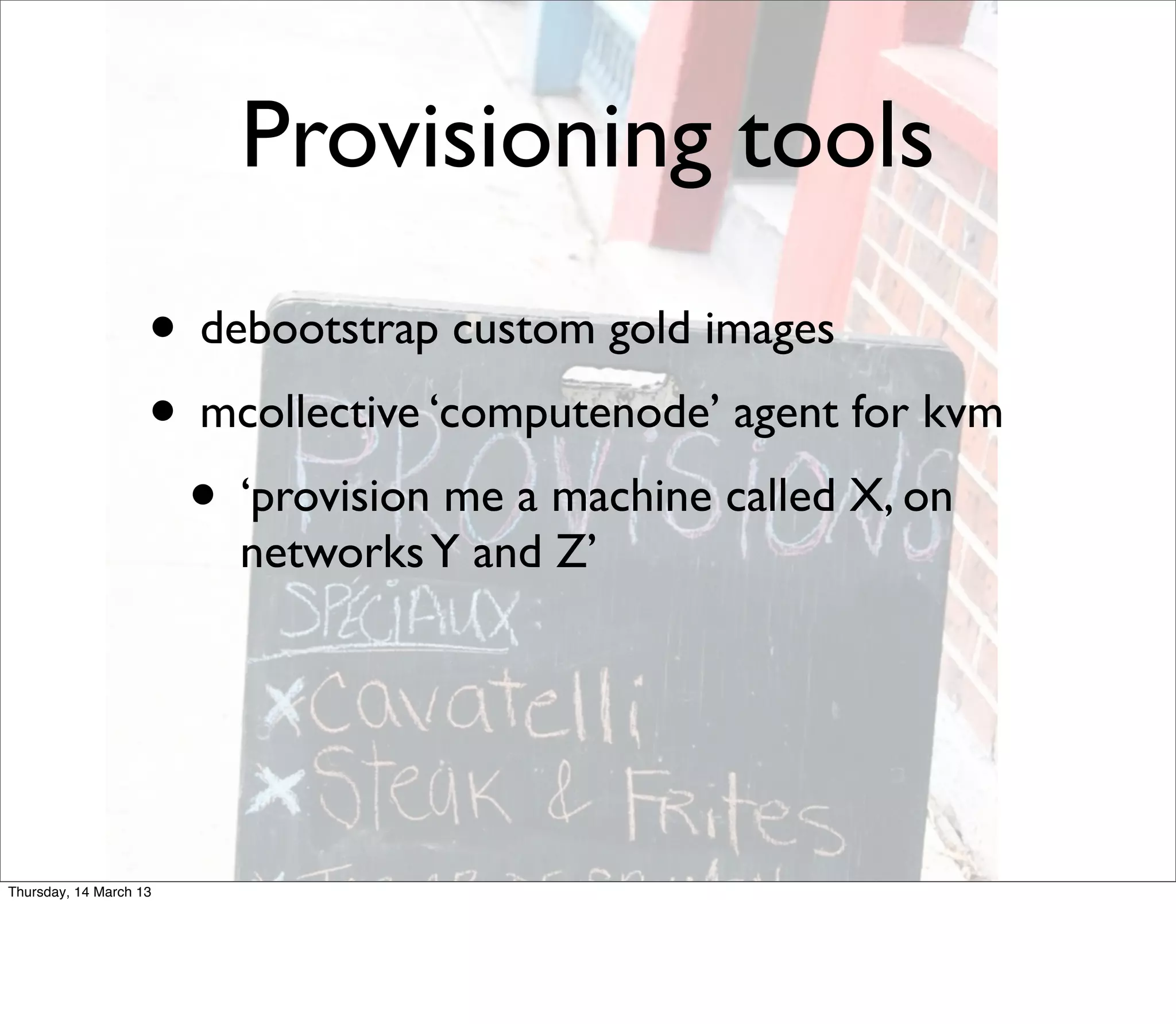 Provisioning tools
                    • debootstrap custom gold images
                    • mcollective ‘computenode’ agent for kvm
                     • ‘provision me a machine called X, on
                        networks Y and Z’




Thursday, 14 March 13
 