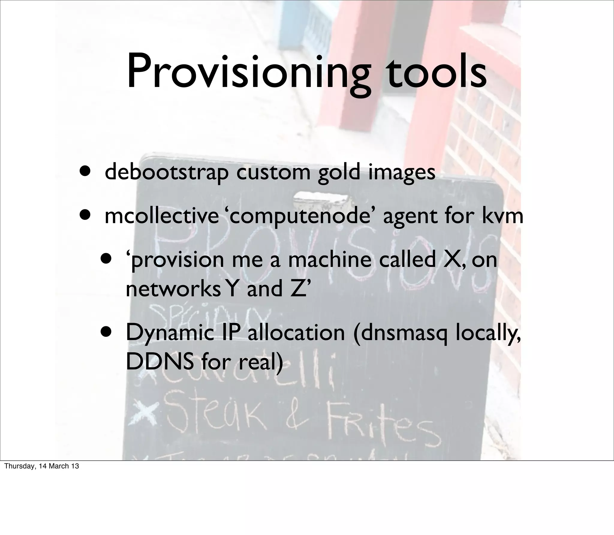 Provisioning tools
                    • debootstrap custom gold images
                    • mcollective ‘computenode’ agent for kvm
                     • ‘provision me a machine called X, on
                          networks Y and Z’
                        • Dynamic IP allocation (dnsmasq locally,
                          DDNS for real)


Thursday, 14 March 13
 