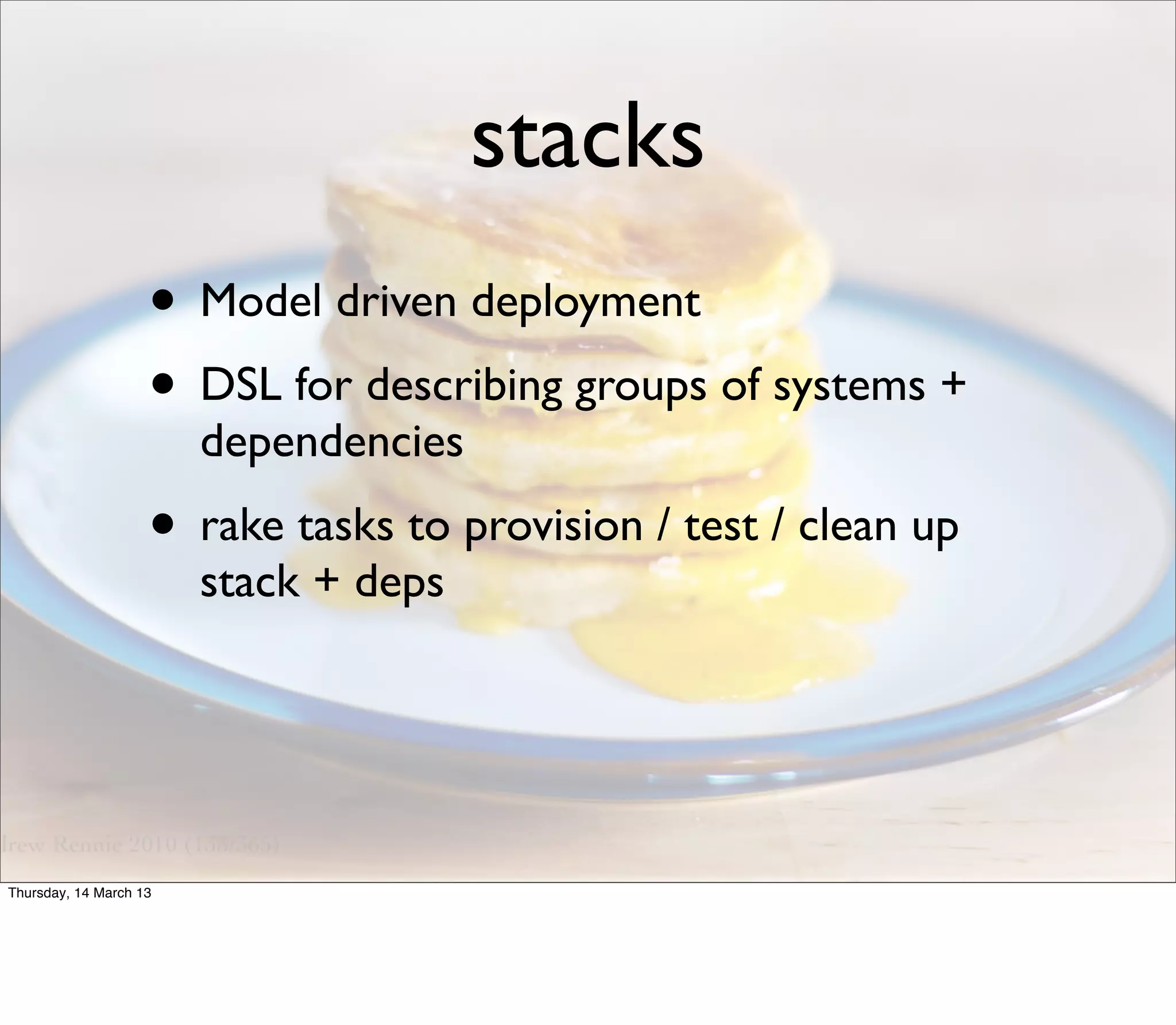 stacks
                    • Model driven deployment
                    • DSL for describing groups of systems +
                        dependencies
                    • rake tasks to provision / test / clean up
                        stack + deps




Thursday, 14 March 13
 