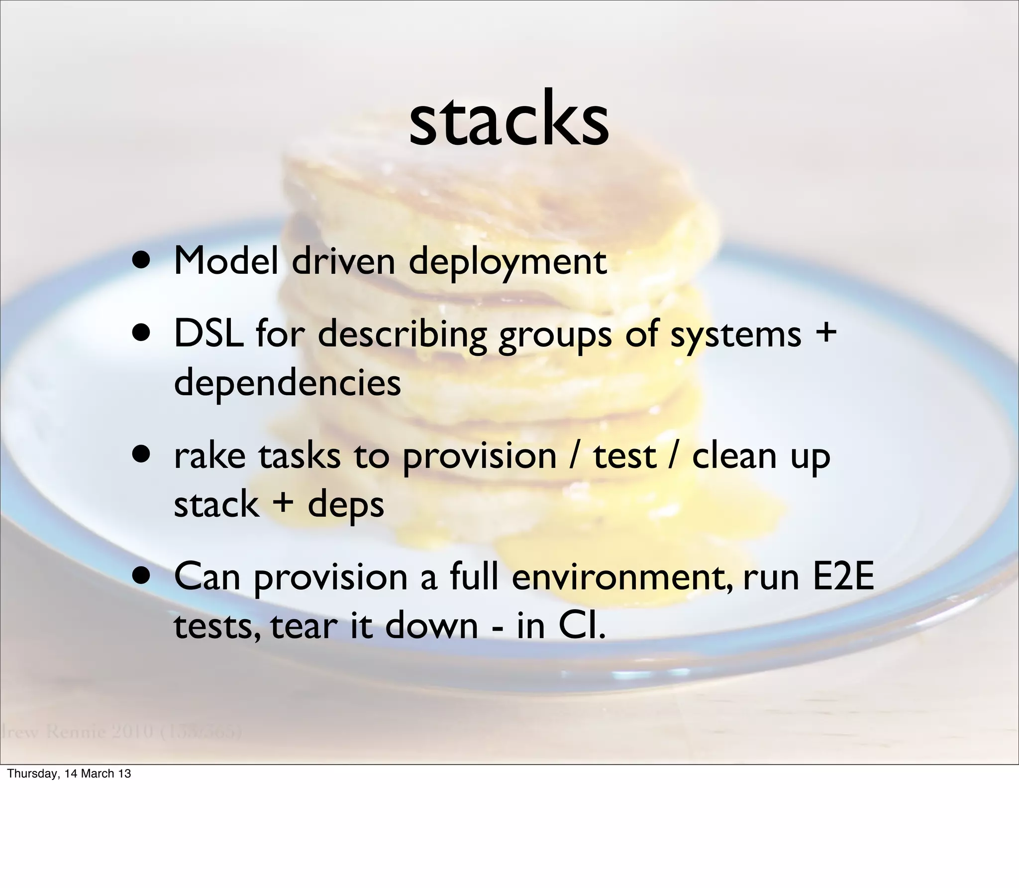 stacks
                    • Model driven deployment
                    • DSL for describing groups of systems +
                        dependencies
                    • rake tasks to provision / test / clean up
                        stack + deps
                    • Can provision a full environment, run E2E
                        tests, tear it down - in CI.


Thursday, 14 March 13
 