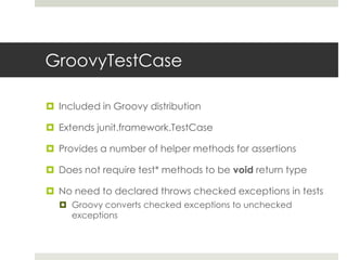 GroovyTestCaseIncluded in Groovy distributionExtends junit.framework.TestCaseProvides a number of helper methods for assertions Does not require test* methods to be void return typeNo need to declared throws checked exceptions in testsGroovy converts checked exceptions to unchecked exceptions