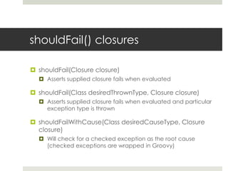 shouldFail() closuresshouldFail(Closure closure)Asserts supplied closure fails when evaluatedshouldFail(Class desiredThrownType, Closure closure)Asserts supplied closure fails when evaluated and particular exception type is thrownshouldFailWithCause(Class desiredCauseType, Closure closure)Will check for a checked exception as the root cause (checked exceptions are wrapped in Groovy)