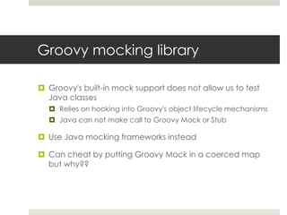 Groovy mocking libraryGroovy's built-in mock support does not allow us to test Java classesRelies on hooking into Groovy's object lifecycle mechanismsJava can not make call to Groovy Mock or StubUse Java mocking frameworks insteadCan cheat by putting Groovy Mock in a coerced map but why??