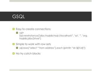 GSQLEasy to create connectionssql= Sql.newInstance("jdbc:hsqldb:hsql://localhost/", "sa", "", "org.hsqldb.jdbcDriver")Simple to work with row setssql.rows(“select * from address”).each {println “id: ${it.id}”}No try catch blocks