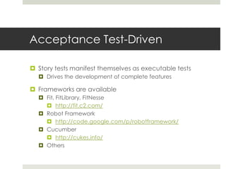 Acceptance Test-DrivenStory tests manifest themselves as executable testsDrives the development of complete featuresFrameworks are availableFit, FitLibrary, FitNessehttp://fit.c2.com/Robot Framework http://code.google.com/p/robotframework/Cucumber http://cukes.info/Others