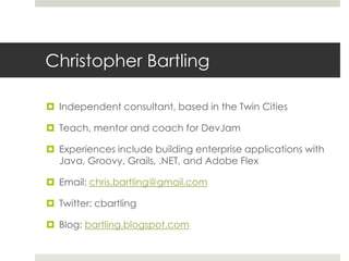 Christopher BartlingIndependent consultant, based in the Twin CitiesTeach, mentor and coach for DevJamExperiences include building enterprise applications with Java, Groovy, Grails, .NET, and Adobe FlexEmail: chris.bartling@gmail.comTwitter: cbartlingBlog: bartling.blogspot.com