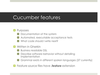 Cucumber featuresPurposesDocumentation of the systemAutomated, executable acceptance testsWhat code should I write next? Written in GherkinBusiness readable DSLDescribe software behavior without detailing implementationGrammar exists in different spoken languages (37 currently)Feature source files have .feature extension