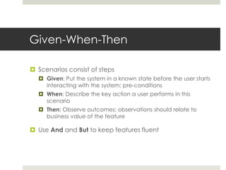 Given-When-ThenScenarios consist of stepsGiven: Put the system in a known state before the user starts interacting with the system; pre-conditionsWhen: Describe the key action a user performs in this scenarioThen: Observe outcomes; observations should relate to business value of the featureUse And and But to keep features fluent