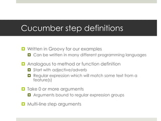 Cucumber step definitionsWritten in Groovy for our examplesCan be written in many different programming languagesAnalogous to method or function definitionStart with adjective/adverbRegular expression which will match some text from a feature(s)Take 0 or more argumentsArguments bound to regular expression groupsMulti-line step arguments